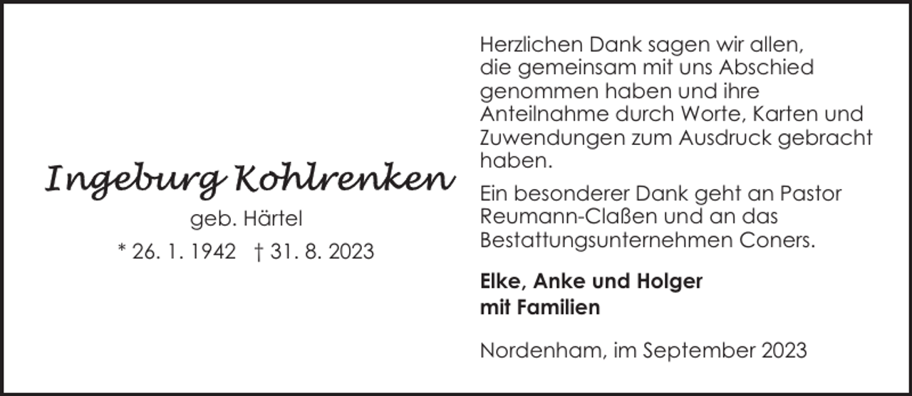 <p>Herzlichen Dank sagen wir allen,<br />die gemeinsam mit uns Abschied<br />genommen haben und ihre<br />Anteilnahme durch Worte, Karten und<br />Zuwendungen zum Ausdruck gebracht<br />haben.<br />geb. Härtel<br />* 26. 1. 1942 † 31. 8. 2023</p><p>Ein besonderer Dank geht an Pastor<br />Reumann-Claßen und an das<br />Bestattungsunternehmen Coners.<br />Elke, Anke und Holger<br />mit Familien<br />Nordenham, im September 2023</p>