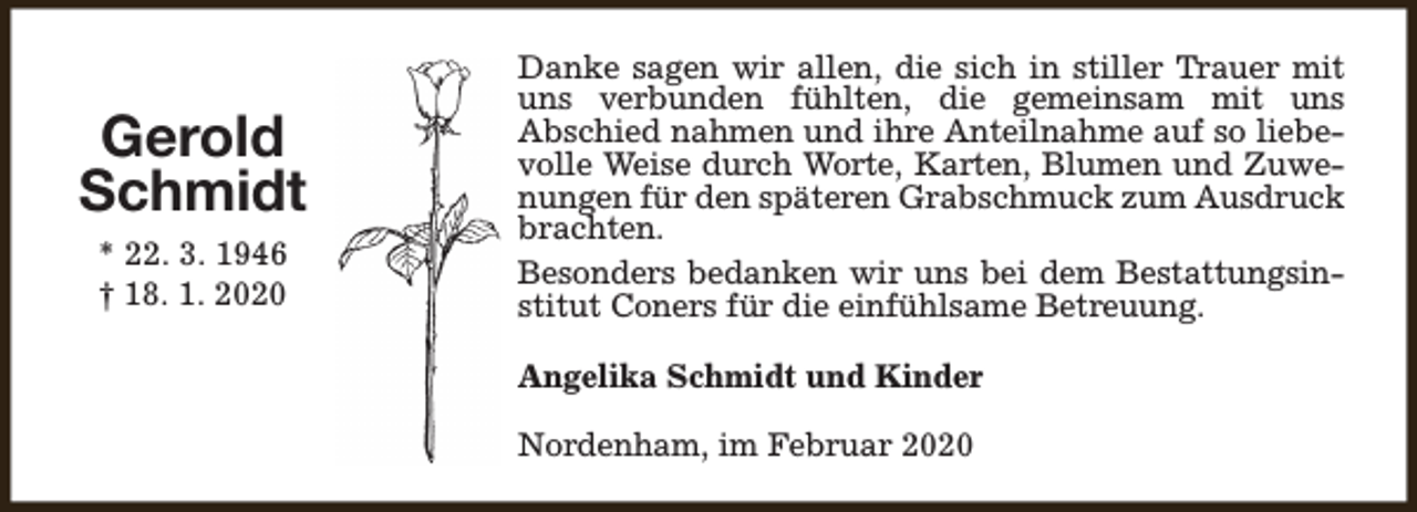 <p>Gerold<br />Schmidt<br />* 22. 3. 1946<br />† 18. 1. 2020</p><p>Danke sagen wir allen, die sich in stiller Trauer mit<br />uns verbunden fühlten, die gemeinsam mit uns<br />Abschied nahmen und ihre Anteilnahme auf so liebevolle Weise durch Worte, Karten, Blumen und Zuwenungen für den späteren Grabschmuck zum Ausdruck<br />brachten.<br />Besonders bedanken wir uns bei dem Bestattungsinstitut Coners für die einfühlsame Betreuung.<br />Angelika Schmidt und Kinder<br />Nordenham, im Februar 2020</p>