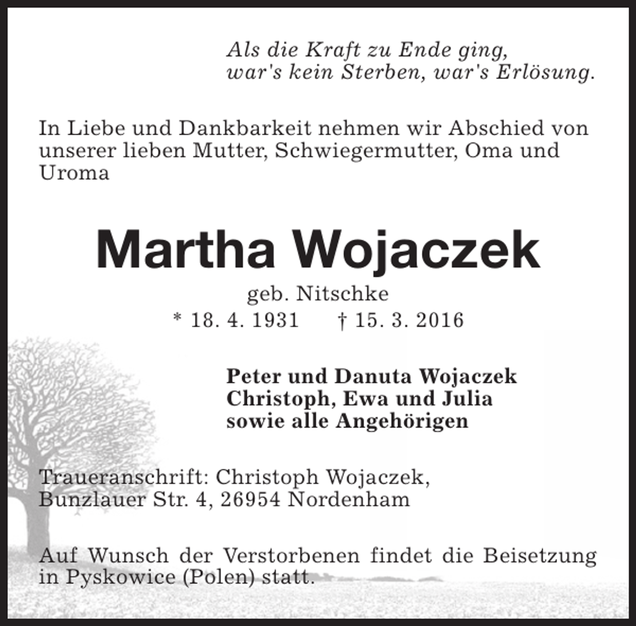 <p>Als die Kraft zu Ende ging,<br />war's kein Sterben, war's Erlösung.<br />In Liebe und Dankbarkeit nehmen wir Abschied von<br />unserer lieben Mutter, Schwiegermutter, Oma und<br />Uroma</p><p>Martha Wojaczek<br />geb. Nitschke<br />* 18. 4. 1931<br />† 15. 3. 2016</p><p>Peter und Danuta Wojaczek<br />Christoph, Ewa und Julia<br />sowie alle Angehörigen<br />Traueranschrift: Christoph Wojaczek,<br />Bunzlauer Str. 4, 26954 Nordenham<br />Auf Wunsch der Verstorbenen findet die Beisetzung<br />in Pyskowice (Polen) statt.</p>