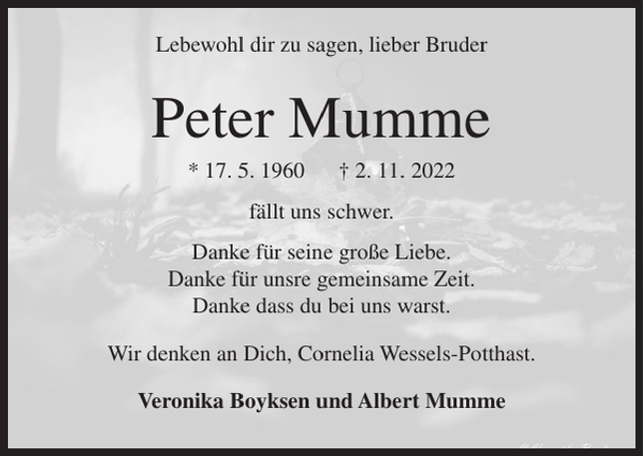 <p>Lebewohl dir zu sagen, lieber Bruder</p><p>Peter Mumme<br />* 17. 5. 1960</p><p>† 2. 11. 2022</p><p>fällt uns schwer.<br />Danke für seine große Liebe.<br />Danke für unsre gemeinsame Zeit.<br />Danke dass du bei uns warst.<br />Wir denken an Dich, Cornelia Wessels-Potthast.<br />Veronika Boyksen und Albert Mumme</p>
