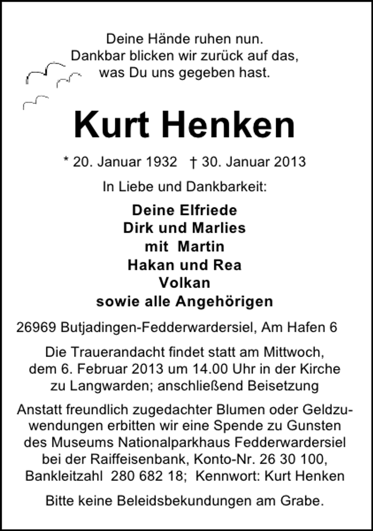 <p>Deine Hände ruhen nun.<br />Dankbar blicken wir zurück auf das,<br />was Du uns gegeben hast.</p><p>Kurt Henken<br />* 20. Januar 1932 † 30. Januar 2013<br />In Liebe und Dankbarkeit:</p><p>Deine Elfriede<br />Dirk und Marlies<br />mit Martin<br />Hakan und Rea<br />Volkan<br />sowie alle Angehörigen<br />26969 Butjadingen-Fedderwardersiel, Am Hafen 6<br />Die Trauerandacht findet statt am Mittwoch,<br />dem 6. Februar 2013 um 14.00 Uhr in der Kirche<br />zu Langwarden; anschließend Beisetzung<br />Anstatt freundlich zugedachter Blumen oder Geldzuwendungen erbitten wir eine Spende zu Gunsten<br />des Museums Nationalparkhaus Fedderwardersiel<br />bei der Raiffeisenbank, Konto-Nr. 26 30 100,<br />Bankleitzahl 280 682 18; Kennwort: Kurt Henken<br />Bitte keine Beleidsbekundungen am Grabe.</p>