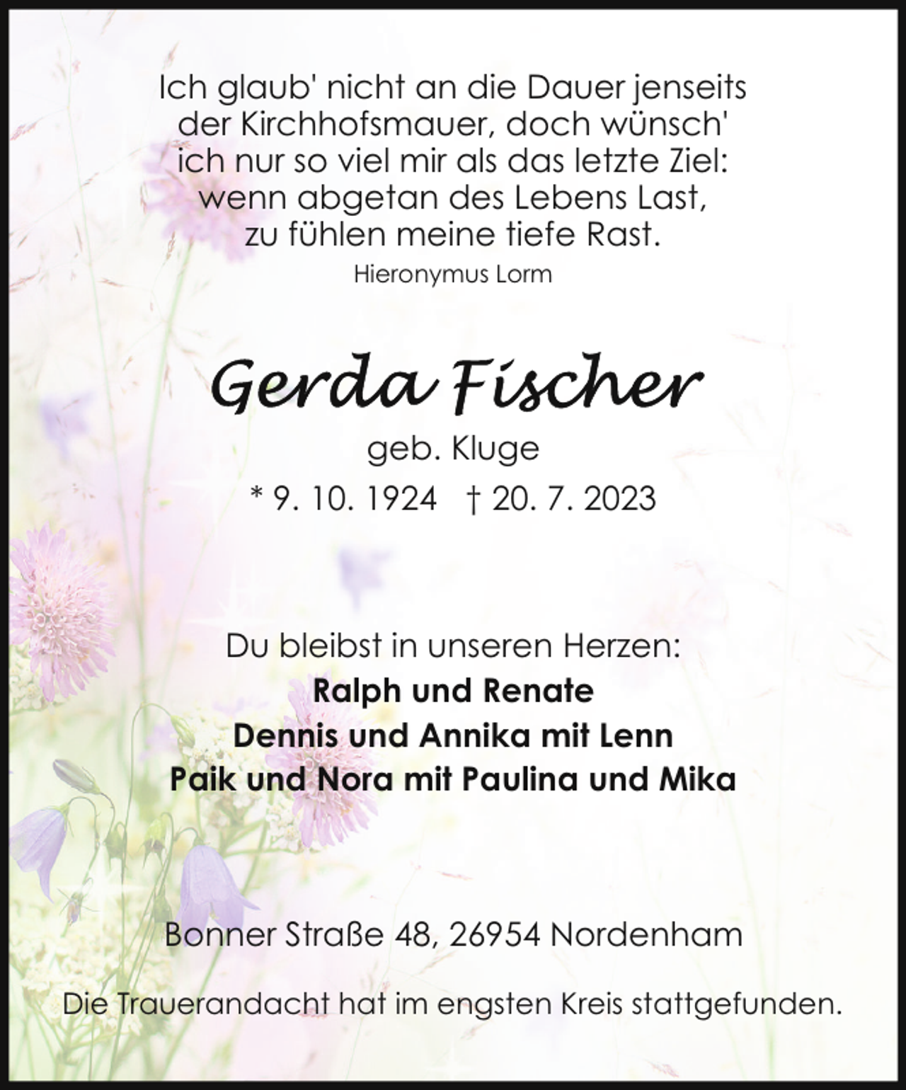 <p>Ich glaub' nicht an die Dauer jenseits<br />der Kirchhofsmauer, doch wünsch'<br />ich nur so viel mir als das letzte Ziel:<br />wenn abgetan des Lebens Last,<br />zu fühlen meine tiefe Rast.<br />Hieronymus Lorm</p><p>geb. Kluge<br />* 9. 10. 1924 † 20. 7. 2023</p><p>Du bleibst in unseren Herzen:<br />Ralph und Renate<br />Dennis und Annika mit Lenn<br />Paik und Nora mit Paulina und Mika</p><p>Bonner Straße 48, 26954 Nordenham<br />Die Trauerandacht hat im engsten Kreis stattgefunden.</p>