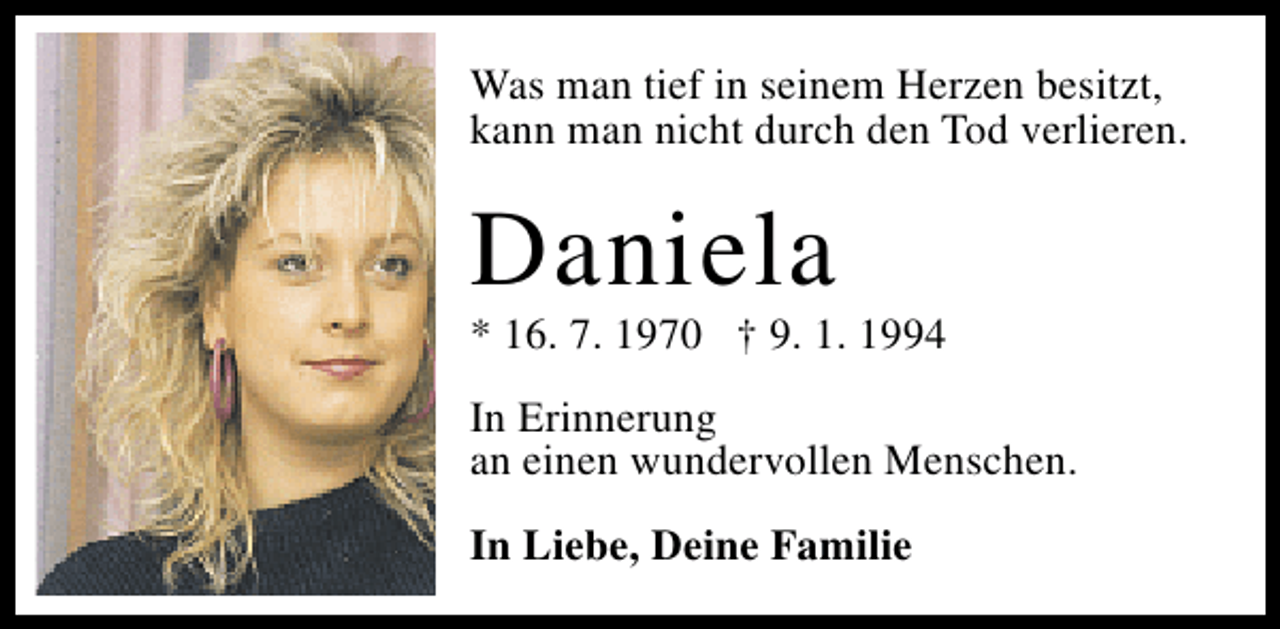 <p>Was man tief in seinem Herzen besitzt,<br />kann man nicht durch den Tod verlieren.</p><p>Daniela</p><p>* 16. 7. 1970 † 9. 1. 1994</p><p>In Erinnerung<br />an einen wundervollen Menschen.<br />In Liebe, Deine Familie</p>