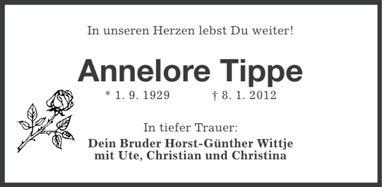 <p>In unseren Herzen lebst Du weiter!</p><p>Annelore Tippe<br />* 1. 9. 1929</p><p>† 8. 1. 2012</p><p>In tiefer Trauer:<br />Dein Bruder Horst-Günther Wittje<br />mit Ute, Christian und Christina</p>
