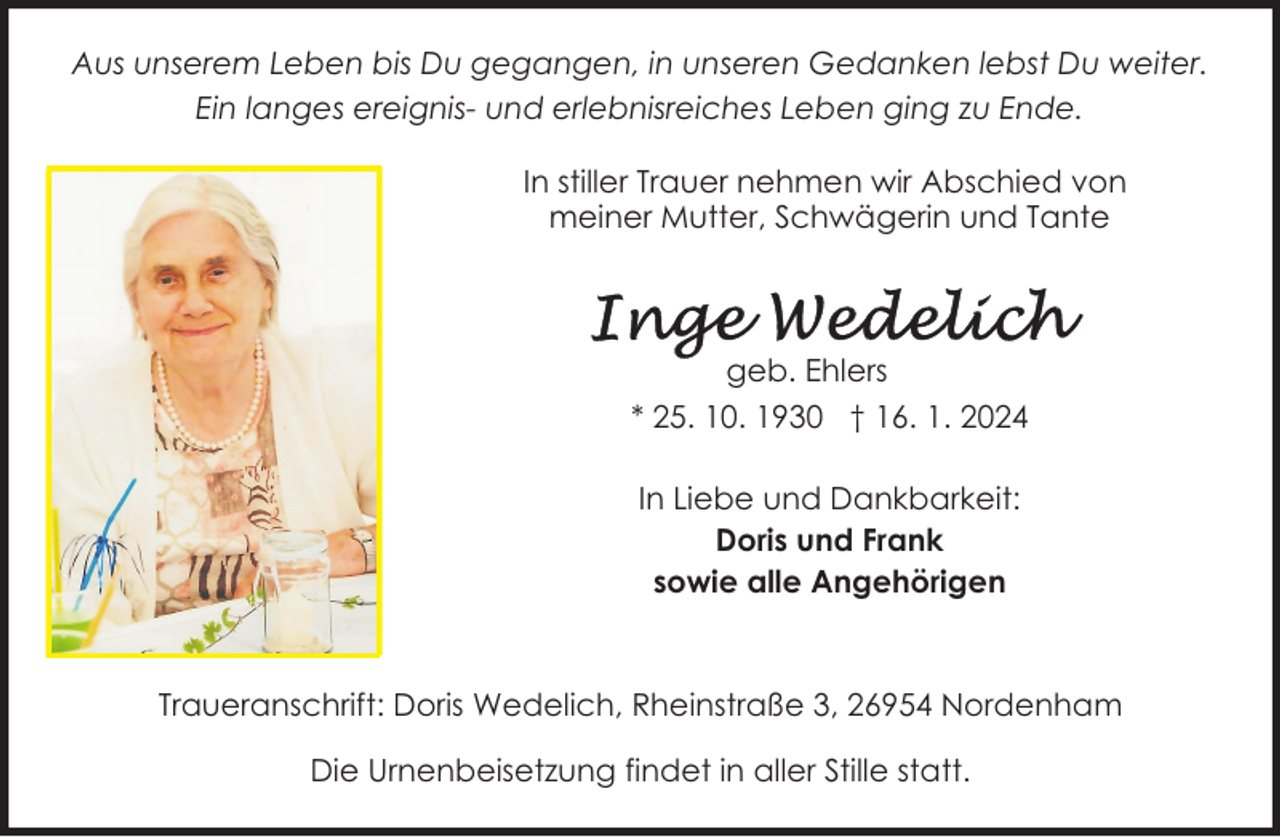 <p>Aus unserem Leben bis Du gegangen, in unseren Gedanken lebst Du weiter.<br />Ein langes ereignis- und erlebnisreiches Leben ging zu Ende.<br />In stiller Trauer nehmen wir Abschied von<br />meiner Mutter, Schwägerin und Tante</p>
<p>geb. Ehlers<br />* 25. 10. 1930 † 16. 1. 2024<br />In Liebe und Dankbarkeit:<br />Doris und Frank<br />sowie alle Angehörigen</p>
<p>Traueranschrift: Doris Wedelich, Rheinstraße 3, 26954 Nordenham<br />Die Urnenbeisetzung findet in aller Stille statt.</p>