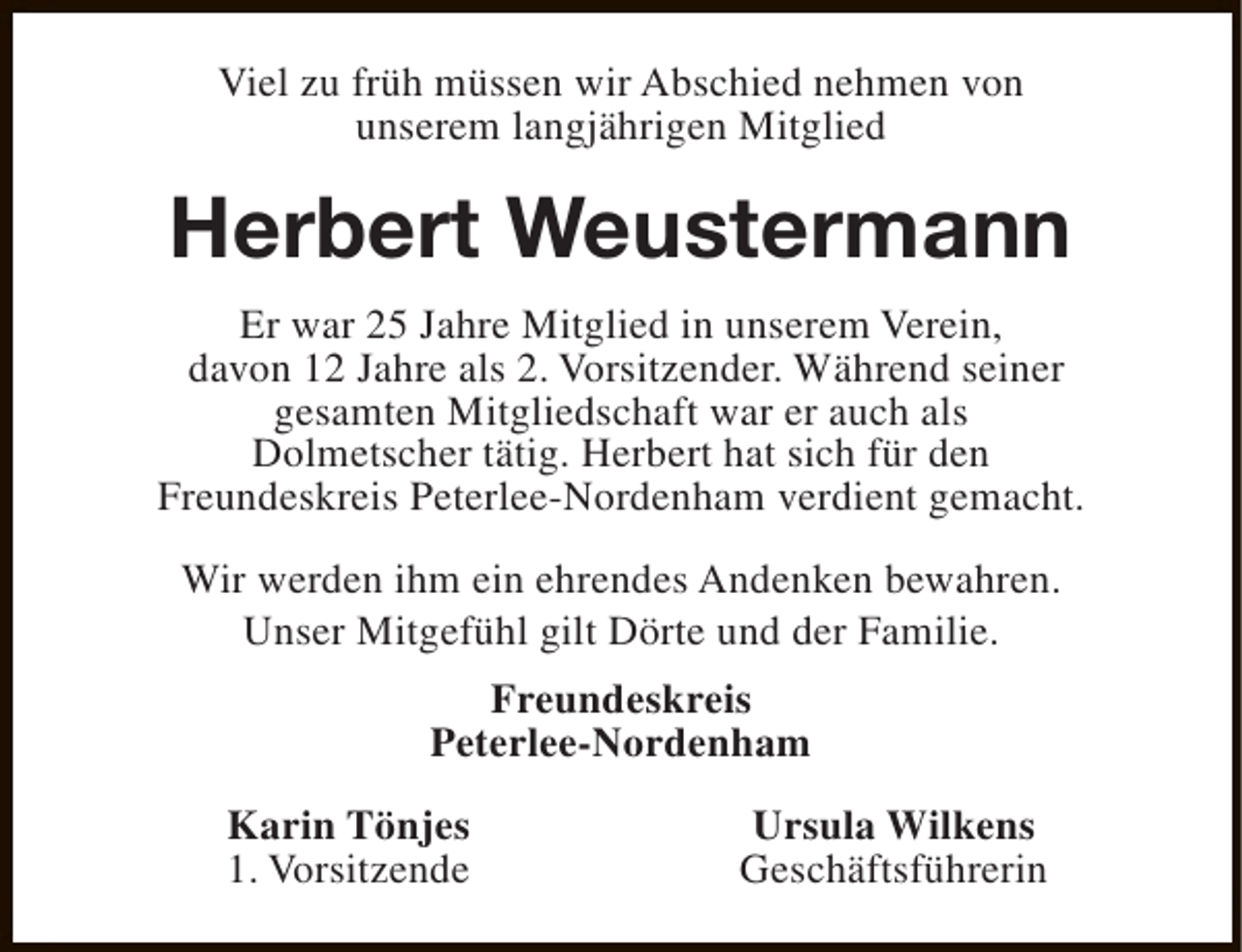 <p>Viel zu früh müssen wir Abschied nehmen von<br />unserem langjährigen Mitglied</p><p>Herbert Weustermann<br />Er war 25 Jahre Mitglied in unserem Verein,<br />davon 12 Jahre als 2. Vorsitzender. Während seiner<br />gesamten Mitgliedschaft war er auch als<br />Dolmetscher tätig. Herbert hat sich für den<br />Freundeskreis Peterlee-Nordenham verdient gemacht.<br />Wir werden ihm ein ehrendes Andenken bewahren.<br />Unser Mitgefühl gilt Dörte und der Familie.<br />Freundeskreis<br />Peterlee-Nordenham<br />Karin Tönjes<br />1. Vorsitzende</p><p>Ursula Wilkens<br />Geschäftsführerin</p>
