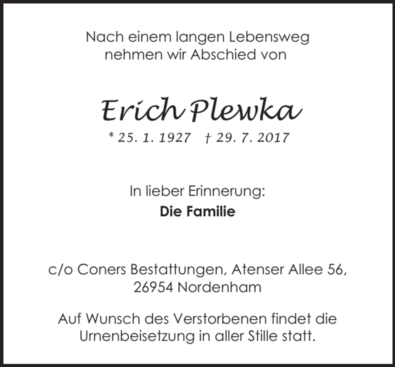 <p>Nach einem langen Lebensweg<br />nehmen wir Abschied von</p><p>Erich Plewka<br />* 25. 1. 1927</p><p>† 29. 7. 2017</p><p>In lieber Erinnerung:<br />Die Familie</p><p>c/o Coners Bestattungen, Atenser Allee 56,<br />26954 Nordenham<br />Auf Wunsch des Verstorbenen findet die<br />Urnenbeisetzung in aller Stille statt.</p>