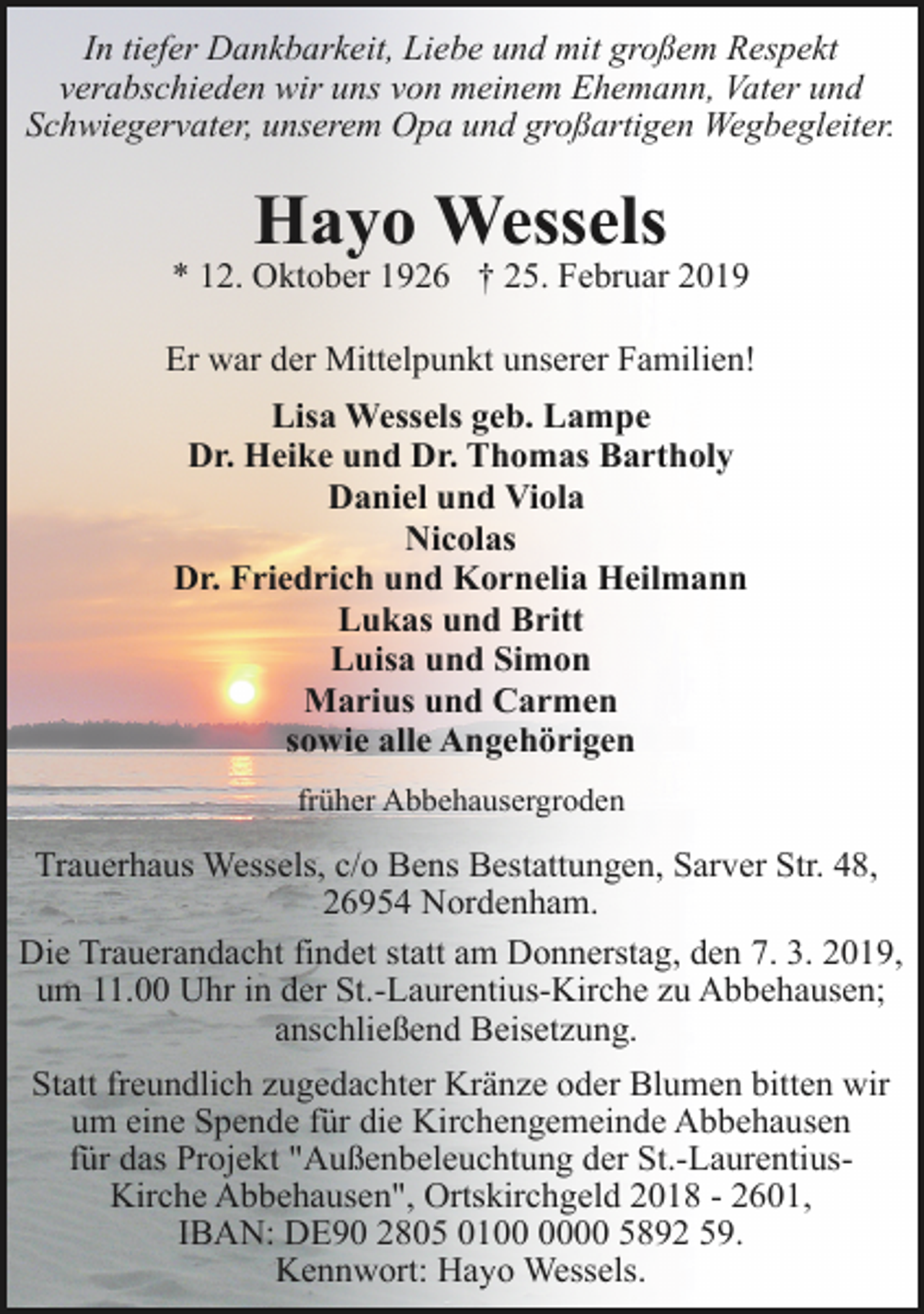 <p>In tiefer Dankbarkeit, Liebe und mit großem Respekt<br />verabschieden wir uns von meinem Ehemann, Vater und<br />Schwiegervater, unserem Opa und großartigen Wegbegleiter.</p><p>Hayo Wessels</p><p>* 12. Oktober 1926 † 25. Februar 2019<br />Er war der Mittelpunkt unserer Familien!<br />Lisa Wessels geb. Lampe<br />Dr. Heike und Dr. Thomas Bartholy<br />Daniel und Viola<br />Nicolas<br />Dr. Friedrich und Kornelia Heilmann<br />Lukas und Britt<br />Luisa und Simon<br />Marius und Carmen<br />sowie alle Angehörigen<br />früher Abbehausergroden</p><p>Trauerhaus Wessels, c/o Bens Bestattungen, Sarver Str. 48,<br />26954 Nordenham.<br />Die Trauerandacht findet statt am Donnerstag, den 7. 3. 2019,<br />um 11.00 Uhr in der St.-Laurentius-Kirche zu Abbehausen;<br />anschließend Beisetzung.<br />Statt freundlich zugedachter Kränze oder Blumen bitten wir<br />um eine Spende für die Kirchengemeinde Abbehausen<br />für das Projekt "Außenbeleuchtung der St.-LaurentiusKirche Abbehausen", Ortskirchgeld 2018 - 2601,<br />IBAN: DE90 2805 0100 5892 59.<br />Kennwort: Hayo Wessels.</p>