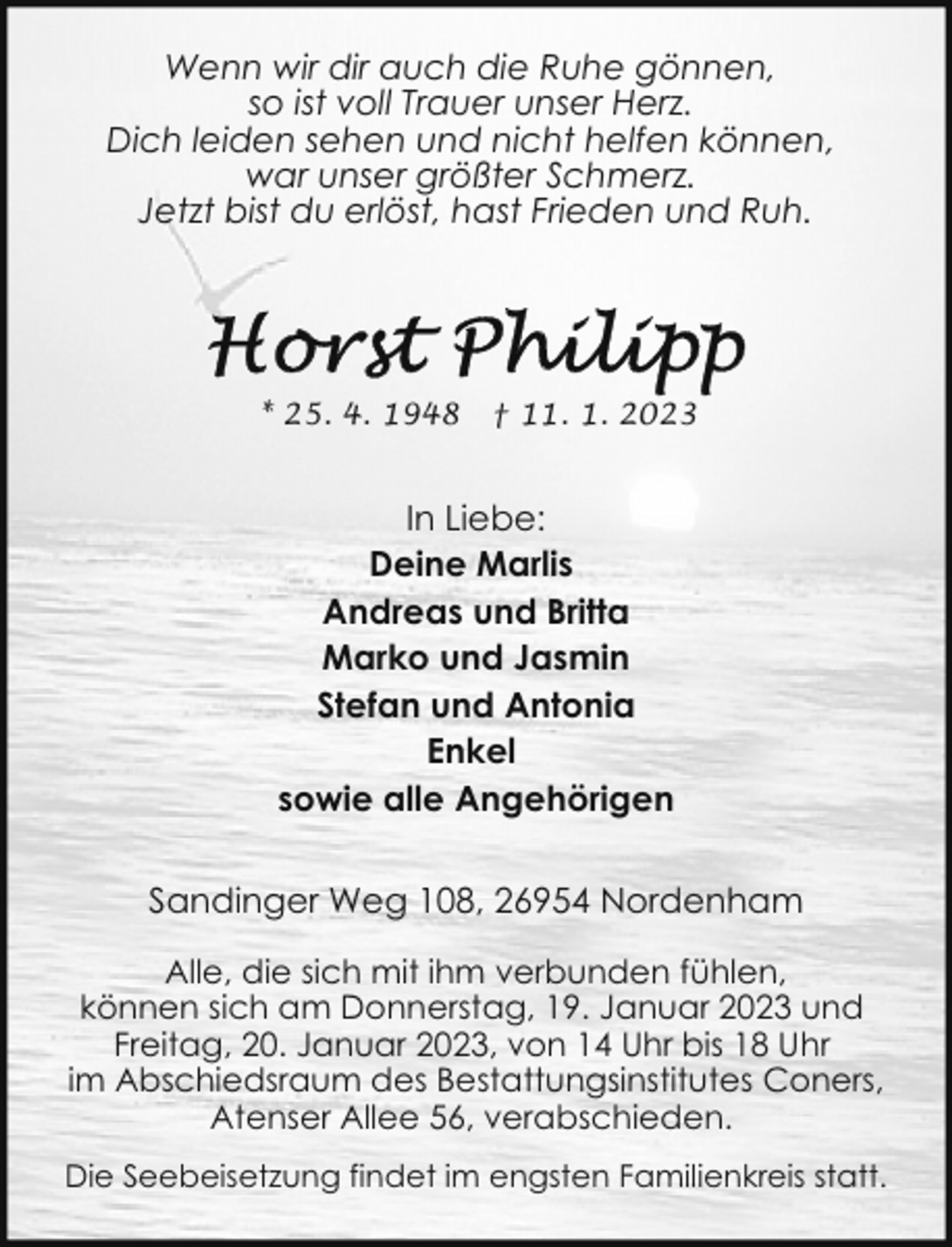 <p>Wenn wir dir auch die Ruhe gönnen,<br />so ist voll Trauer unser Herz.<br />Dich leiden sehen und nicht helfen können,<br />war unser größter Schmerz.<br />Jetzt bist du erlöst, hast Frieden und Ruh.</p><p>* 25. 4. 1948</p><p>† 11. 1. 2023</p><p>In Liebe:<br />Deine Marlis<br />Andreas und Britta<br />Marko und Jasmin<br />Stefan und Antonia<br />Enkel<br />sowie alle Angehörigen<br />Sandinger Weg 108, 26954 Nordenham<br />Alle, die sich mit ihm verbunden fühlen,<br />können sich am Donnerstag, 19. Januar 2023 und<br />Freitag, 20. Januar 2023, von 14 Uhr bis 18 Uhr<br />im Abschiedsraum des Bestattungsinstitutes Coners,<br />Atenser Allee 56, verabschieden.<br />Die Seebeisetzung findet im engsten Familienkreis statt.</p>