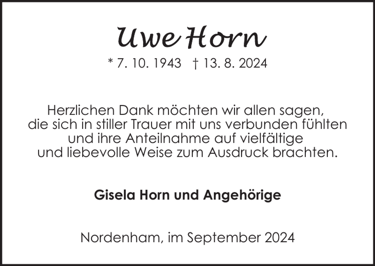<p>* 7. 10. 1943 † 13. 8. 2024</p><p>Herzlichen Dank möchten wir allen sagen,<br />die sich in stiller Trauer mit uns verbunden fühlten<br />und ihre Anteilnahme auf vielfältige<br />und liebevolle Weise zum Ausdruck brachten.<br />Gisela Horn und Angehörige<br />Nordenham, im September 2024</p>