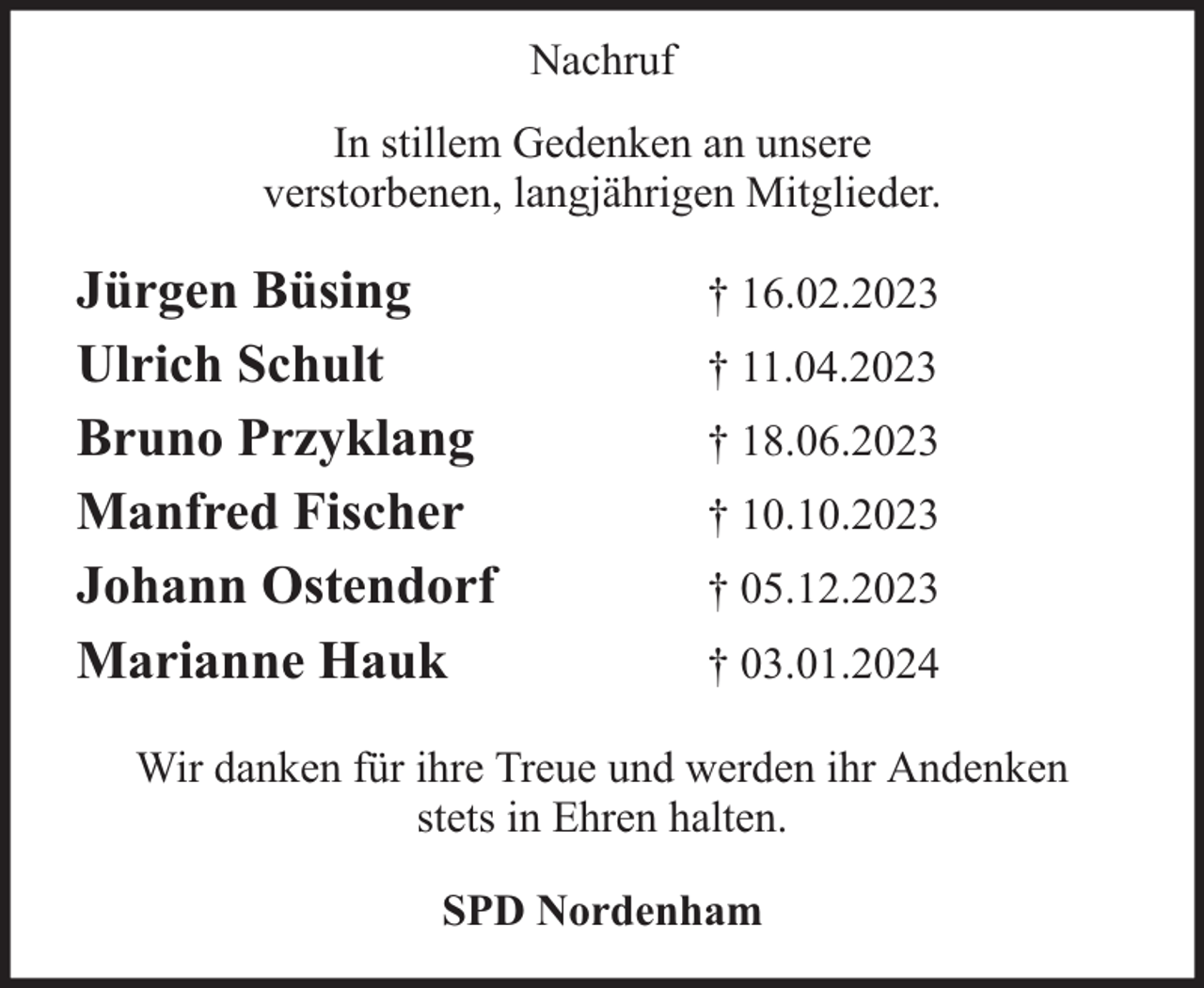 <p>Nachruf<br />In stillem Gedenken an unsere<br />verstorbenen, langjährigen Mitglieder.</p><p>Jürgen Büsing<br />Ulrich Schult<br />Bruno Przyklang<br />Manfred Fischer<br />Johann Ostendorf<br />Marianne Hauk</p><p>† 16.02.2023<br />† 11.04.2023<br />† 18.06.2023<br />† 10.10.2023<br />† 05.12.2023<br />† 03.01.2024</p><p>Wir danken für ihre Treue und werden ihr Andenken<br />stets in Ehren halten.<br />SPD Nordenham</p>