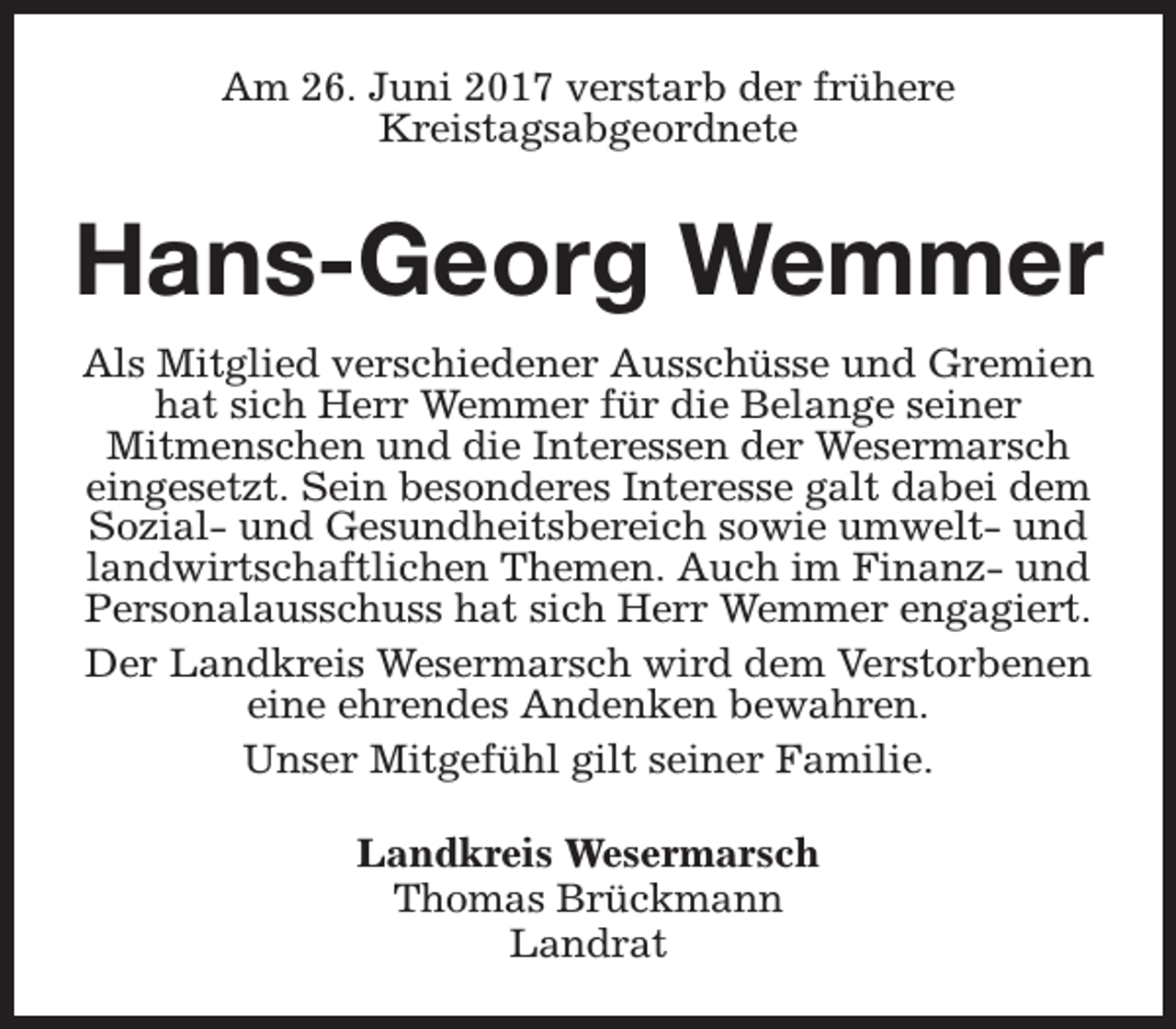 <p>Am 26. Juni 2017 verstarb der frühere<br />Kreistagsabgeordnete</p><p>Hans-Georg Wemmer<br />Als Mitglied verschiedener Ausschüsse und Gremien<br />hat sich Herr Wemmer für die Belange seiner<br />Mitmenschen und die Interessen der Wesermarsch<br />eingesetzt. Sein besonderes Interesse galt dabei dem<br />Sozial- und Gesundheitsbereich sowie umwelt- und<br />landwirtschaftlichen Themen. Auch im Finanz- und<br />Personalausschuss hat sich Herr Wemmer engagiert.<br />Der Landkreis Wesermarsch wird dem Verstorbenen<br />eine ehrendes Andenken bewahren.<br />Unser Mitgefühl gilt seiner Familie.<br />Landkreis Wesermarsch<br />Thomas Brückmann<br />Landrat</p>