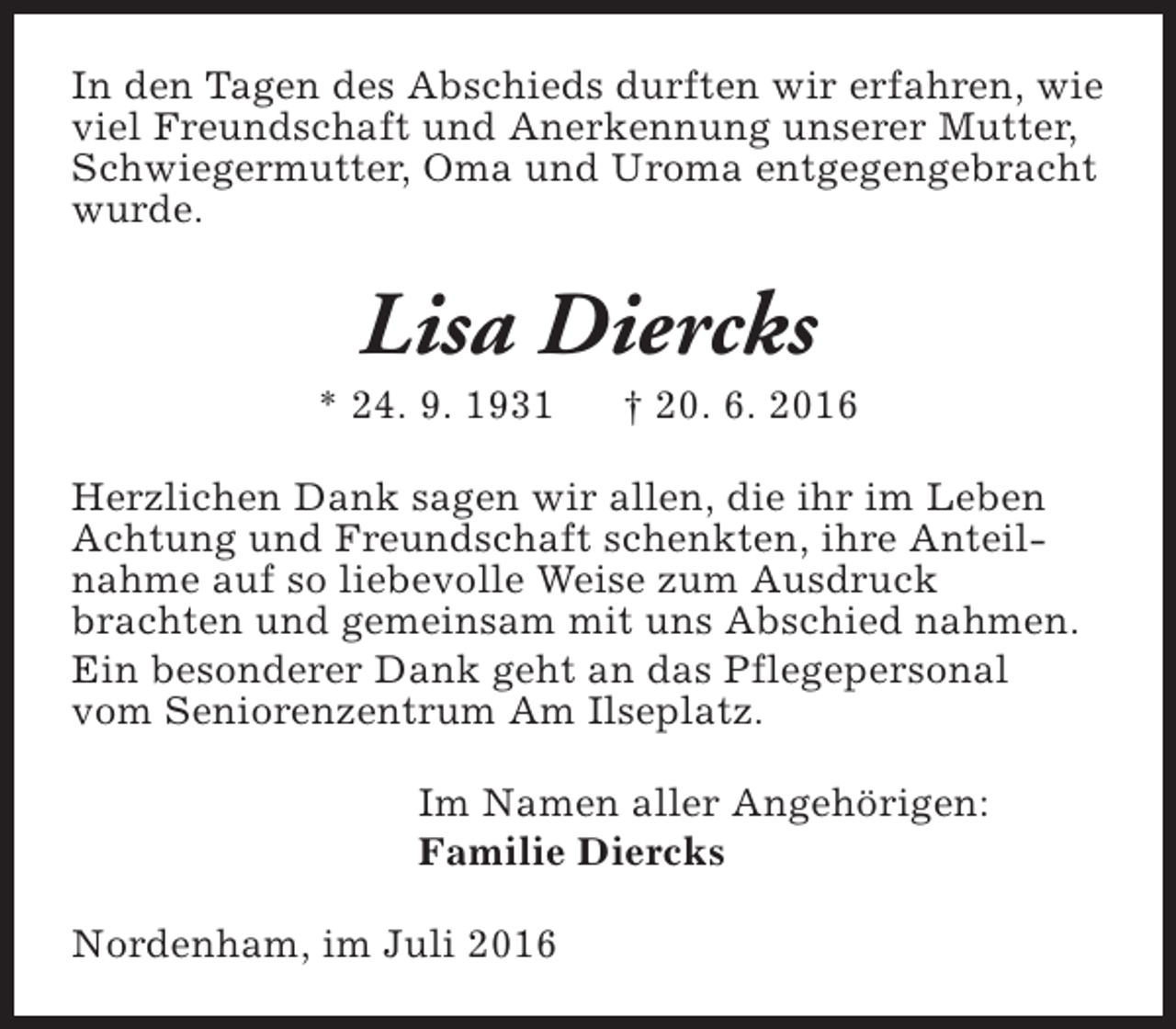 <p>In den Tagen des Abschieds durften wir erfahren, wie<br />viel Freundschaft und Anerkennung unserer Mutter,<br />Schwiegermutter, Oma und Uroma entgegengebracht<br />wurde.</p><p>Lisa Diercks</p><p>* 24. 9. 1931</p><p>† 20. 6. 2016</p><p>Herzlichen Dank sagen wir allen, die ihr im Leben<br />Achtung und Freundschaft schenkten, ihre Anteilnahme auf so liebevolle Weise zum Ausdruck<br />brachten und gemeinsam mit uns Abschied nahmen.<br />Ein besonderer Dank geht an das Pflegepersonal<br />vom Seniorenzentrum Am Ilseplatz.<br />Im Namen aller Angehörigen:<br />Familie Diercks<br />Nordenham, im Juli 2016</p>