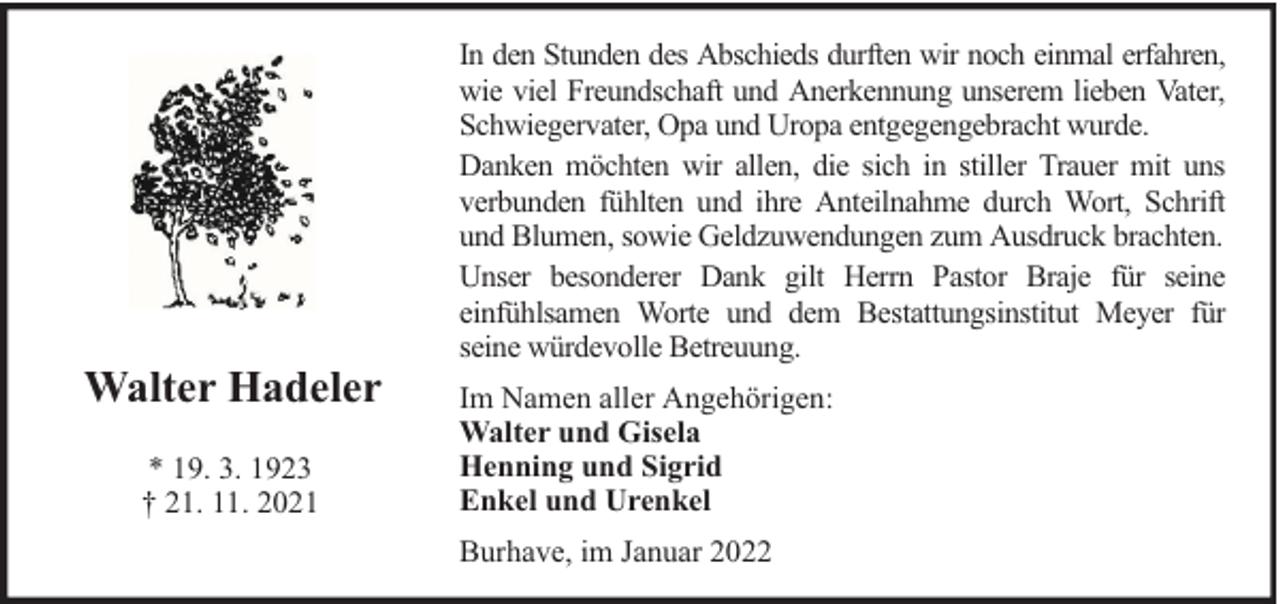 <p>Walter Hadeler<br />* 19. 3. 1923<br />† 21. 11. 2021</p><p>In den Stunden des Abschieds durften wir noch einmal erfahren,<br />wie viel Freundschaft und Anerkennung unserem lieben Vater,<br />Schwiegervater, Opa und Uropa entgegengebracht wurde.<br />Danken möchten wir allen, die sich in stiller Trauer mit uns<br />verbunden fühlten und ihre Anteilnahme durch Wort, Schrift<br />und Blumen, sowie Geldzuwendungen zum Ausdruck brachten.<br />Unser besonderer Dank gilt Herrn Pastor Braje für seine<br />einfühlsamen Worte und dem Bestattungsinstitut Meyer für<br />seine würdevolle Betreuung.<br />Im Namen aller Angehörigen:<br />Walter und Gisela<br />Henning und Sigrid<br />Enkel und Urenkel<br />Burhave, im Januar 2022</p>