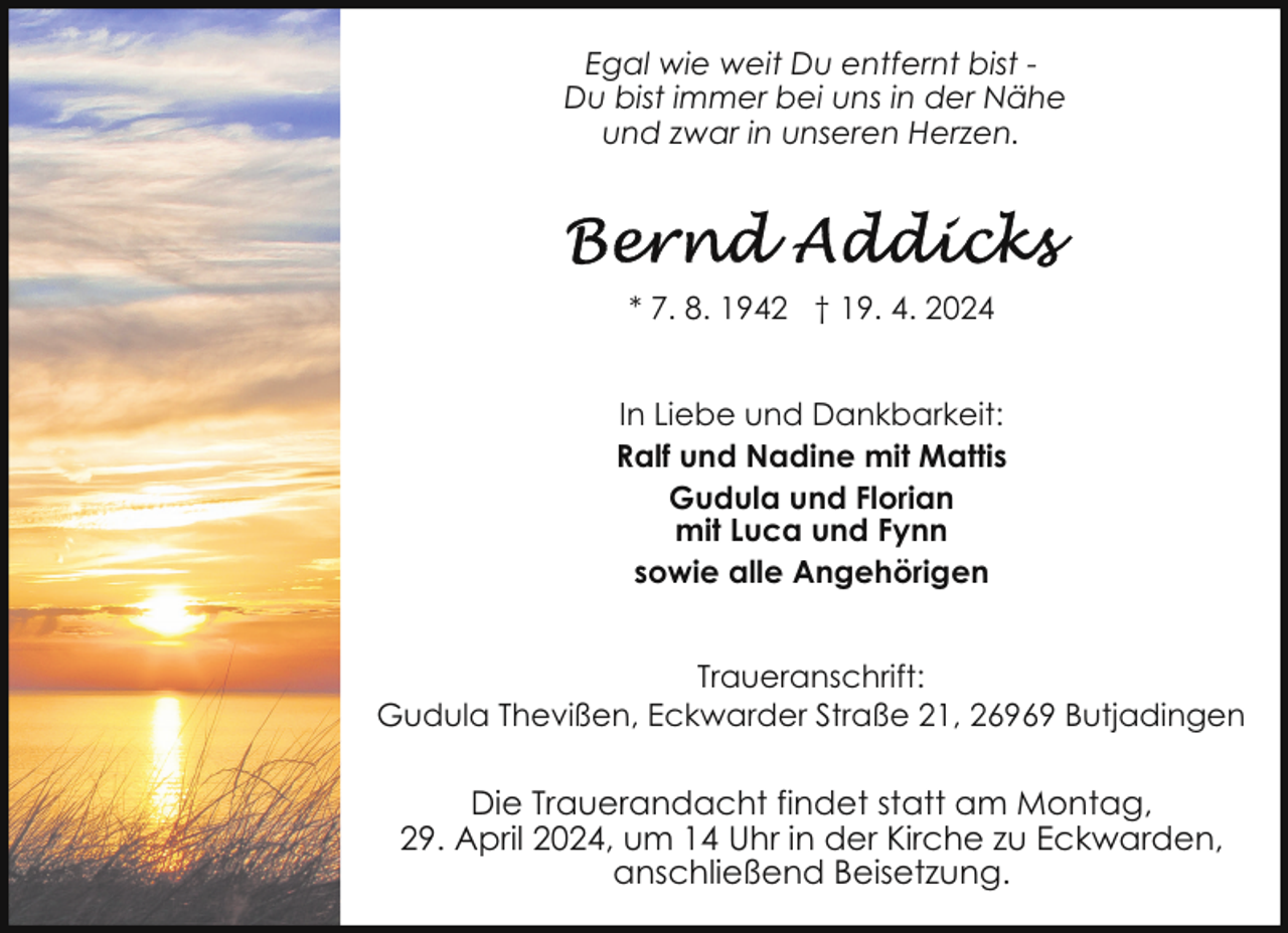 <p>Egal wie weit Du entfernt bist Du bist immer bei uns in der Nähe<br />und zwar in unseren Herzen.</p><p>* 7. 8. 1942 † 19. 4. 2024<br />In Liebe und Dankbarkeit:<br />Ralf und Nadine mit Mattis<br />Gudula und Florian<br />mit Luca und Fynn<br />sowie alle Angehörigen<br />Traueranschrift:<br />Gudula Thevißen, Eckwarder Straße 21, 26969 Butjadingen</p><p>Die Trauerandacht findet statt am Montag,<br />29. April 2024, um 14 Uhr in der Kirche zu Eckwarden,<br />anschließend Beisetzung.</p>