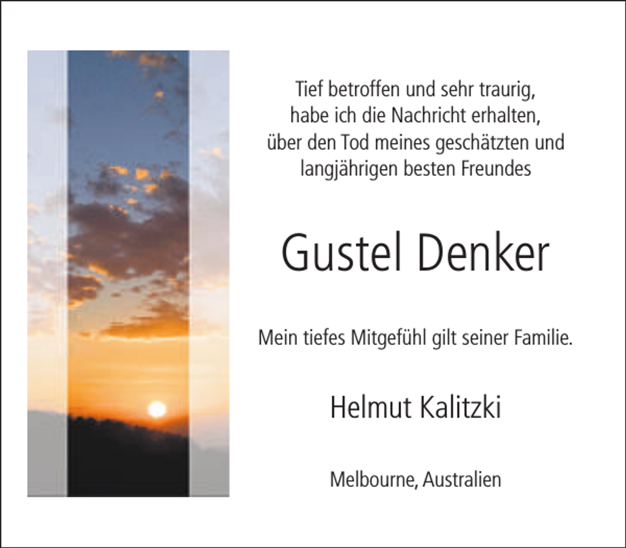 <p>Tief betroffen und sehr traurig,<br />habe ich die Nachricht erhalten,<br />über den Tod meines geschätzten und<br />langjährigen besten Freundes</p><p>Gustel Denker<br />Mein tiefes Mitgefühl gilt seiner Familie.</p><p>Helmut Kalitzki<br />Melbourne, Australien</p>