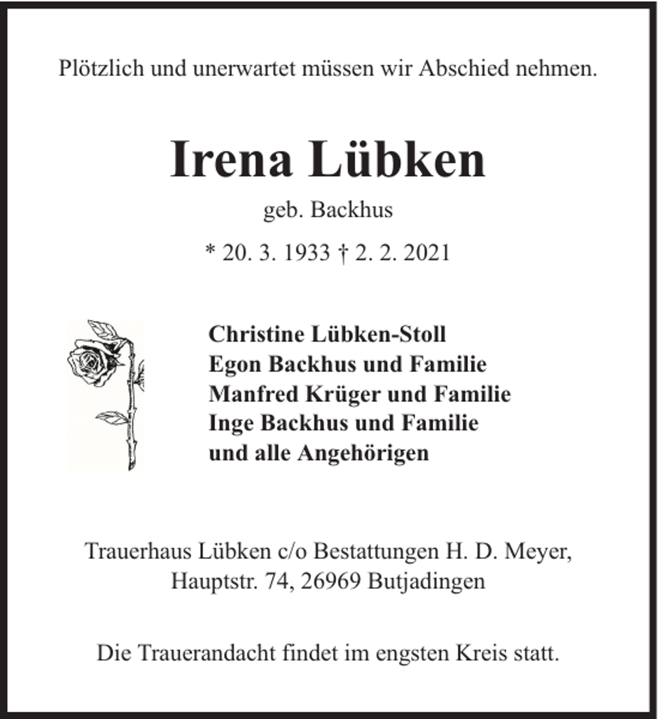 <p>Plötzlich und unerwartet müssen wir Abschied nehmen.</p><p>Irena Lübken<br />geb. Backhus</p><p>* 20. 3. 1933 † 2. 2. 2021<br />Christine Lübken-Stoll<br />Egon Backhus und Familie<br />Manfred Krüger und Familie<br />Inge Backhus und Familie<br />und alle Angehörigen</p><p>Trauerhaus Lübken c/o Bestattungen H. D. Meyer,<br />Hauptstr. 74, 26969 Butjadingen<br />Die Trauerandacht findet im engsten Kreis statt.</p>