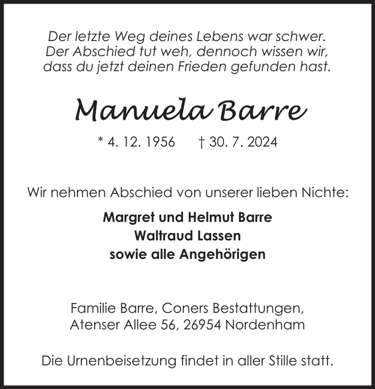 <p>Der letzte Weg deines Lebens war schwer.<br />Der Abschied tut weh, dennoch wissen wir,<br />dass du jetzt deinen Frieden gefunden hast.</p>
<p>* 4. 12. 1956</p>
<p>† 30. 7. 2024</p>
<p>Wir nehmen Abschied von unserer lieben Nichte:<br />Margret und Helmut Barre<br />Waltraud Lassen<br />sowie alle Angehörigen</p>
<p>Familie Barre, Coners Bestattungen,<br />Atenser Allee 56, 26954 Nordenham<br />Die Urnenbeisetzung findet in aller Stille statt.</p>