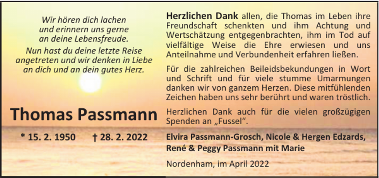 <p>Wir hören dich lachen<br />und erinnern uns gerne<br />an deine Lebensfreude.<br />Nun hast du deine letzte Reise<br />angetreten und wir denken in Liebe<br />an dich und an dein gutes Herz.</p><p>Herzlichen Dank allen, die Thomas im Leben ihre</p><p>Thomas Passmann</p><p>Herzlichen Dank auch für die vielen großzügigen<br />Spenden an „Fussel“.</p><p>* 15. 2. 1950</p><p>† 28. 2. 2022</p><p>Freundschaft schenkten und ihm Achtung und<br />Wertschätzung entgegenbrachten, ihm im Tod auf<br />vielfältige Weise die Ehre erwiesen und uns<br />Anteilnahme und Verbundenheit erfahren ließen.<br />Für die zahlreichen Beileidsbekundungen in Wort<br />und Schrift und für viele stumme Umarmungen<br />danken wir von ganzem Herzen. Diese mitfühlenden<br />Zeichen haben uns sehr berührt und waren tröstlich.</p><p>Elvira Passmann-Grosch, Nicole &amp; Hergen Edzards,<br />René &amp; Peggy Passmann mit Marie<br />Nordenham, im April 2022</p>
