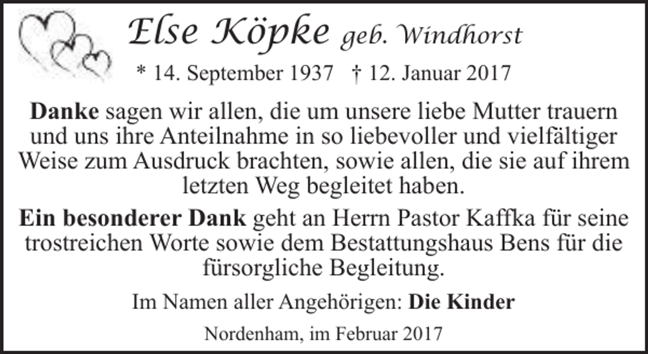 <p>Else Köpke</p><p>geb. Windhorst</p><p>* 14. September 1937 † 12. Januar 2017</p><p>Danke sagen wir allen, die um unsere liebe Mutter trauern<br />und uns ihre Anteilnahme in so liebevoller und vielfältiger<br />Weise zum Ausdruck brachten, sowie allen, die sie auf ihrem<br />letzten Weg begleitet haben.<br />Ein besonderer Dank geht an Herrn Pastor Kaffka für seine<br />trostreichen Worte sowie dem Bestattungshaus Bens für die<br />fürsorgliche Begleitung.<br />Im Namen aller Angehörigen: Die Kinder<br />Nordenham, im Februar 2017</p>
