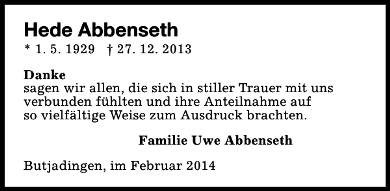 <p>Hede Abbenseth</p><p>* 1. 5. 1929 † 27. 12. 2013<br />Danke<br />sagen wir allen, die sich in stiller Trauer mit uns<br />verbunden fühlten und ihre Anteilnahme auf<br />so vielfältige Weise zum Ausdruck brachten.<br />Familie Uwe Abbenseth<br />Butjadingen, im Februar 2014</p>