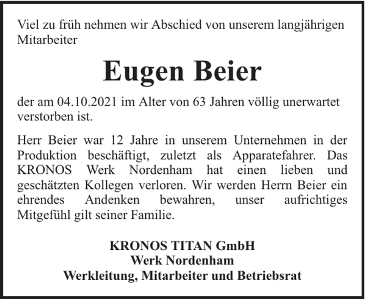 <p>Viel zu früh nehmen wir Abschied von unserem langjährigen<br />Mitarbeiter</p><p>Eugen Beier<br />der am 04.10.2021 im Alter von 63 Jahren völlig unerwartet<br />verstorben ist.<br />Herr Beier war 12 Jahre in unserem Unternehmen in der<br />Produktion beschäftigt, zuletzt als Apparatefahrer. Das<br />KRONOS Werk Nordenham hat einen lieben und<br />geschätzten Kollegen verloren. Wir werden Herrn Beier ein<br />ehrendes Andenken bewahren, unser aufrichtiges<br />Mitgefühl gilt seiner Familie.<br />KRONOS TITAN GmbH<br />Werk Nordenham<br />Werkleitung, Mitarbeiter und Betriebsrat</p>