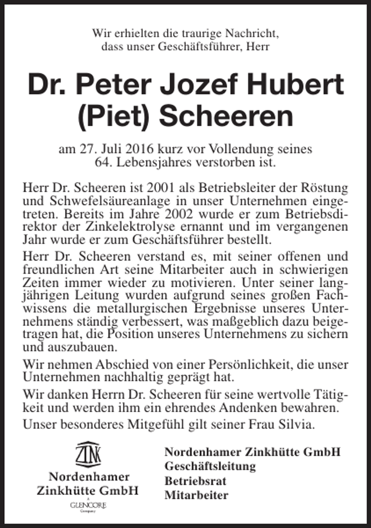<p>Wir erhielten die traurige Nachricht,<br />dass unser Geschäftsführer, Herr</p><p>Dr. Peter Jozef Hubert<br />(Piet) Scheeren<br />am 27. Juli 2016 kurz vor Vollendung seines<br />64. Lebensjahres verstorben ist.<br />Herr Dr. Scheeren ist 2001 als Betriebsleiter der Röstung<br />und Schwefelsäureanlage in unser Unternehmen eingetreten. Bereits im Jahre 2002 wurde er zum Betriebsdirektor der Zinkelektrolyse ernannt und im vergangenen<br />Jahr wurde er zum Geschäftsführer bestellt.<br />Herr Dr. Scheeren verstand es, mit seiner offenen und<br />freundlichen Art seine Mitarbeiter auch in schwierigen<br />Zeiten immer wieder zu motivieren. Unter seiner langjährigen Leitung wurden aufgrund seines großen Fachwissens die metallurgischen Ergebnisse unseres Unternehmens ständig verbessert, was maßgeblich dazu beigetragen hat, die Position unseres Unternehmens zu sichern<br />und auszubauen.<br />Wir nehmen Abschied von einer Persönlichkeit, die unser<br />Unternehmen nachhaltig geprägt hat.<br />Wir danken Herrn Dr. Scheeren für seine wertvolle Tätigkeit und werden ihm ein ehrendes Andenken bewahren.<br />Unser besonderes Mitgefühl gilt seiner Frau Silvia.<br />Nordenhamer Zinkhütte GmbH<br />Geschäftsleitung<br />Betriebsrat<br />Mitarbeiter</p>