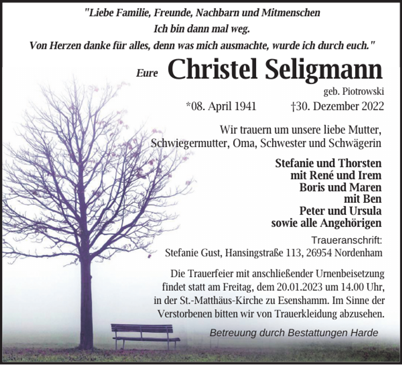 <p>"Liebe Familie, Freunde, Nachbarn und Mitmenschen<br />Ich bin dann mal weg.<br />Von Herzen danke für alles, denn was mich ausmachte, wurde ich durch euch."<br />Eure</p><p>Christel Seligmann</p><p>geb. Piotrowski</p><p>*08. April 1941</p><p>†30. Dezember 2022</p><p>Wir trauern um unsere liebe Mutter,<br />Schwiegermutter, Oma, Schwester und Schwägerin<br />Stefanie und Thorsten<br />mit René und Irem<br />Boris und Maren<br />mit Ben<br />Peter und Ursula<br />sowie alle Angehörigen<br />Traueranschrift:<br />Stefanie Gust, Hansingstraße 113, 26954 Nordenham<br />Die Trauerfeier mit anschließender Urnenbeisetzung<br />findet statt am Freitag, dem 20.01.2023 um 14.00 Uhr,<br />in der St.-Matthäus-Kirche zu Esenshamm. Im Sinne der<br />Verstorbenen bitten wir von Trauerkleidung abzusehen.<br />Betreuung durch Bestattungen Harde</p>