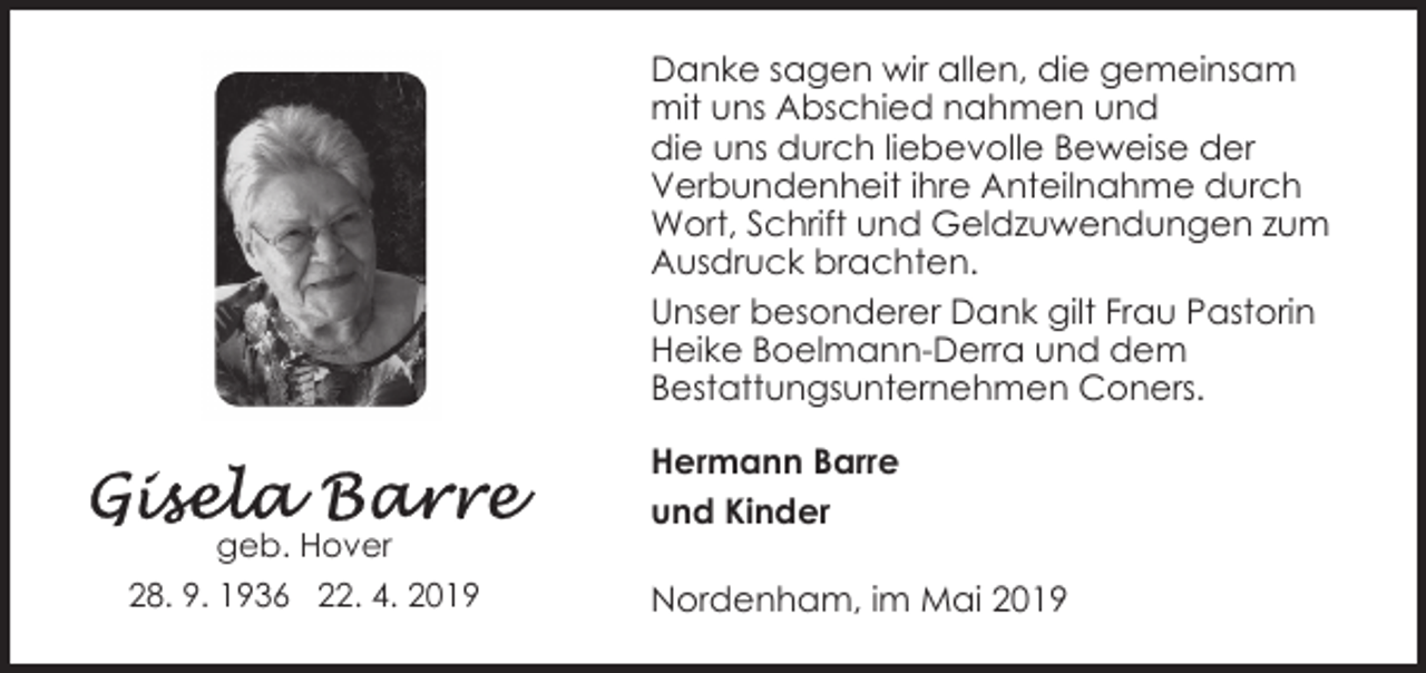 <p>Danke sagen wir allen, die gemeinsam<br />mit uns Abschied nahmen und<br />die uns durch liebevolle Beweise der<br />Verbundenheit ihre Anteilnahme durch<br />Wort, Schrift und Geldzuwendungen zum<br />Ausdruck brachten.<br />Unser besonderer Dank gilt Frau Pastorin<br />Heike Boelmann-Derra und dem<br />Bestattungsunternehmen Coners.</p><p>geb. Hover<br />28. 9. 1936 22. 4. 2019</p><p>Hermann Barre<br />und Kinder<br />Nordenham, im Mai 2019</p>