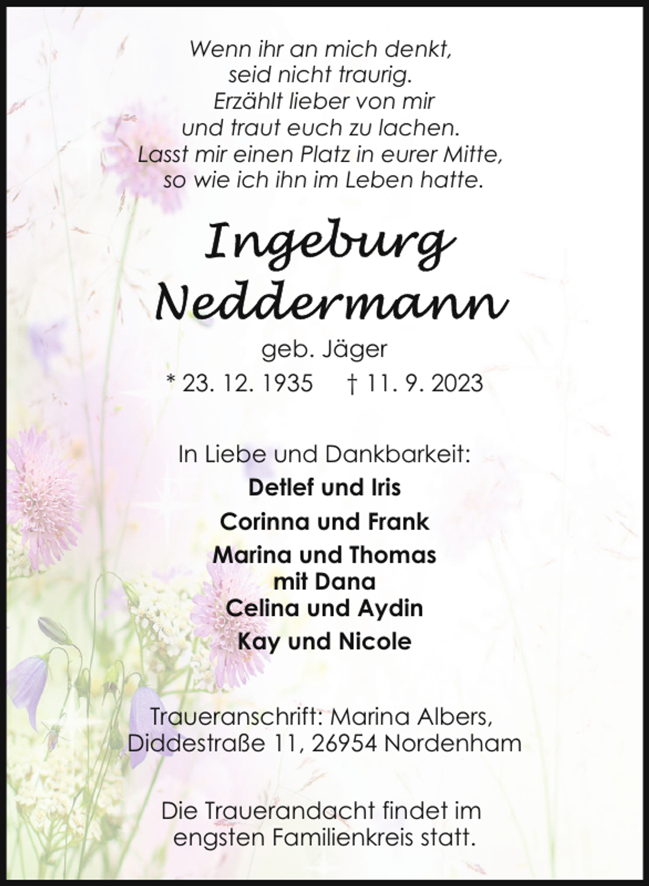 <p>Wenn ihr an mich denkt,<br />seid nicht traurig.<br />Erzählt lieber von mir<br />und traut euch zu lachen.<br />Lasst mir einen Platz in eurer Mitte,<br />so wie ich ihn im Leben hatte.</p><p>geb. Jäger<br />* 23. 12. 1935 † 11. 9. 2023<br />In Liebe und Dankbarkeit:<br />Detlef und Iris<br />Corinna und Frank<br />Marina und Thomas<br />mit Dana<br />Celina und Aydin<br />Kay und Nicole<br />Traueranschrift: Marina Albers,<br />Diddestraße 11, 26954 Nordenham<br />Die Trauerandacht findet im<br />engsten Familienkreis statt.</p>