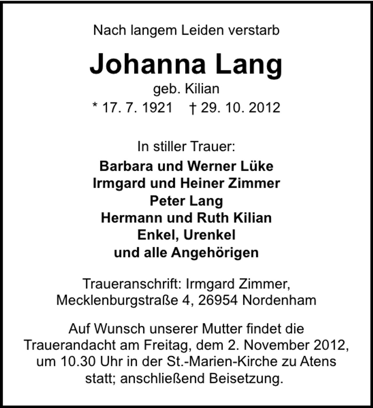 <p>Nach langem Leiden verstarb</p><p>Johanna Lang<br />geb. Kilian<br />* 17. 7. 1921 † 29. 10. 2012<br />In stiller Trauer:<br />Barbara und Werner Lüke<br />Irmgard und Heiner Zimmer<br />Peter Lang<br />Hermann und Ruth Kilian<br />Enkel, Urenkel<br />und alle Angehörigen<br />Traueranschrift: Irmgard Zimmer,<br />Mecklenburgstraße 4, 26954 Nordenham<br />Auf Wunsch unserer Mutter findet die<br />Trauerandacht am Freitag, dem 2. November 2012,<br />um 10.30 Uhr in der St.-Marien-Kirche zu Atens<br />statt; anschließend Beisetzung.</p>