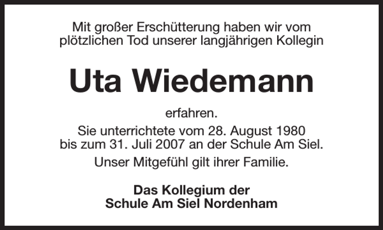 <p>Mit großer Erschütterung haben wir vom<br />plötzlichen Tod unserer langjährigen Kollegin</p><p>Uta Wiedemann<br />erfahren.<br />Sie unterrichtete vom 28. August 1980<br />bis zum 31. Juli 2007 an der Schule Am Siel.<br />Unser Mitgefühl gilt ihrer Familie.<br />Das Kollegium der<br />Schule Am Siel Nordenham</p>
