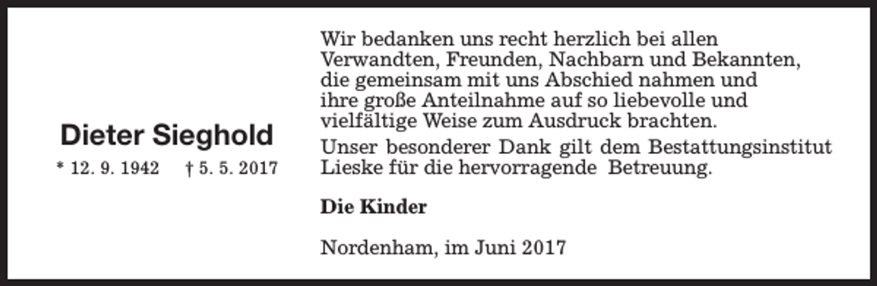 <p>Dieter Sieghold<br />* 12. 9. 1942</p><p>† 5. 5. 2017</p><p>Wir bedanken uns recht herzlich bei allen<br />Verwandten, Freunden, Nachbarn und Bekannten,<br />die gemeinsam mit uns Abschied nahmen und<br />ihre große Anteilnahme auf so liebevolle und<br />vielfältige Weise zum Ausdruck brachten.<br />Unser besonderer Dank gilt dem Bestattungsinstitut<br />Lieske für die hervorragende Betreuung.<br />Die Kinder<br />Nordenham, im Juni 2017</p>