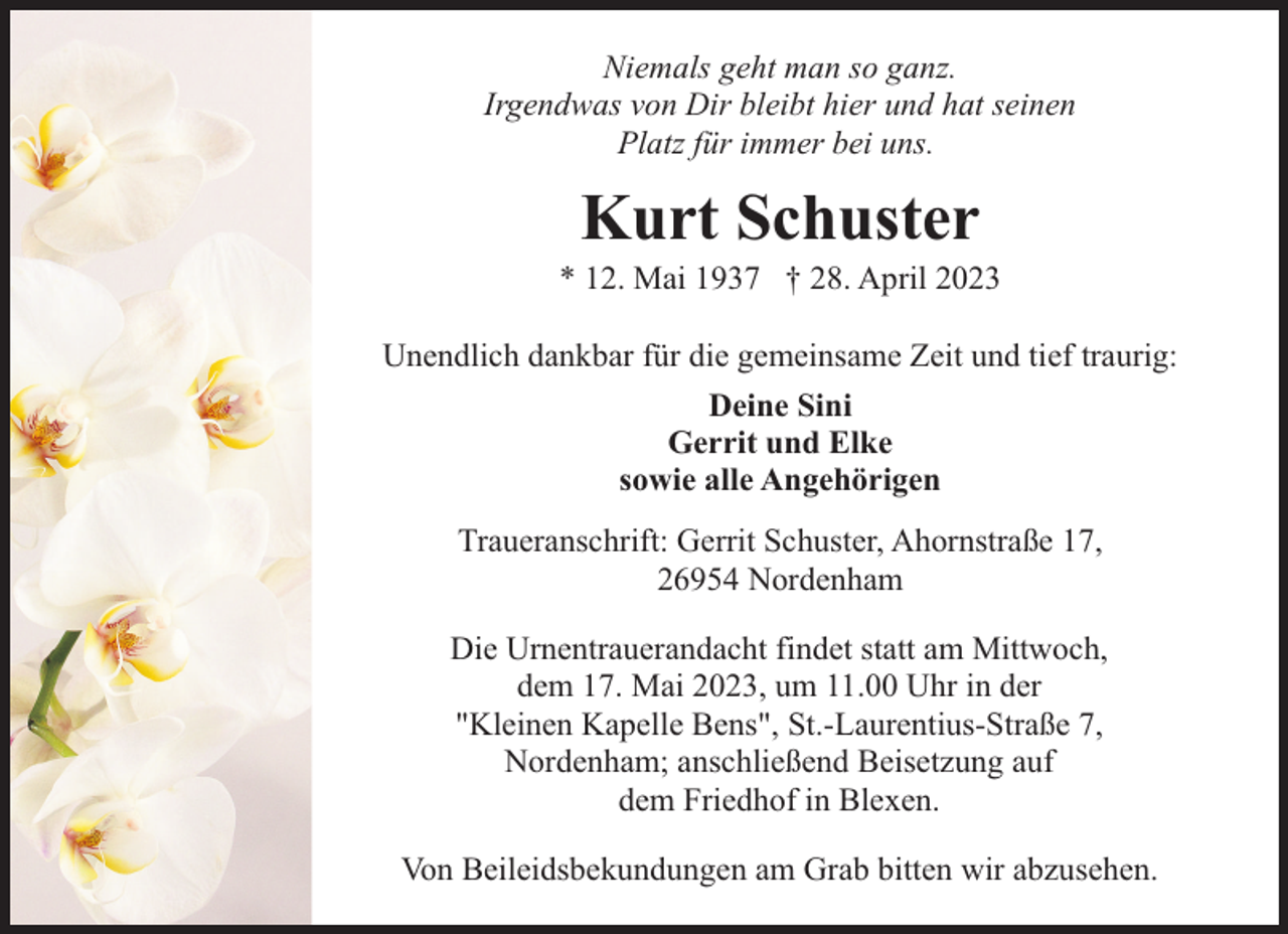 <p>Niemals geht man so ganz.<br />Irgendwas von Dir bleibt hier und hat seinen<br />Platz für immer bei uns.</p><p>Kurt Schuster</p><p>* 12. Mai 1937 † 28. April 2023<br />Unendlich dankbar für die gemeinsame Zeit und tief traurig:<br />Deine Sini<br />Gerrit und Elke<br />sowie alle Angehörigen<br />Traueranschrift: Gerrit Schuster, Ahornstraße 17,<br />26954 Nordenham<br />Die Urnentrauerandacht findet statt am Mittwoch,<br />dem 17. Mai 2023, um 11.00 Uhr in der<br />"Kleinen Kapelle Bens", St.-Laurentius-Straße 7,<br />Nordenham; anschließend Beisetzung auf<br />dem Friedhof in Blexen.<br />Von Beileidsbekundungen am Grab bitten wir abzusehen.</p>