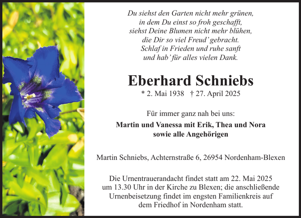 <p>Du siehst den Garten nicht mehr grünen,<br />in dem Du einst so froh geschafft,<br />siehst Deine Blumen nicht mehr blühen,<br />die Dir so viel Freud’ gebracht.<br />Schlaf in Frieden und ruhe sanft<br />und hab’ für alles vielen Dank.</p><p>Eberhard Schniebs<br />* 2. Mai 1938 † 27. April 2025</p><p>Für immer ganz nah bei uns:<br />Martin und Vanessa mit Erik, Thea und Nora<br />sowie alle Angehörigen<br />Martin Schniebs, Achternstraße 6, 26954 Nordenham-Blexen<br />Die Urnentrauerandacht findet statt am 22. Mai 2025<br />um 13.30 Uhr in der Kirche zu Blexen; die anschließende<br />Urnenbeisetzung findet im engsten Familienkreis auf<br />dem Friedhof in Nordenham statt.</p>