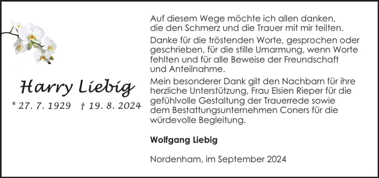 <p>* 27. 7. 1929</p><p>† 19. 8. 2024</p><p>Auf diesem Wege möchte ich allen danken,<br />die den Schmerz und die Trauer mit mir teilten.<br />Danke für die tröstenden Worte, gesprochen oder<br />geschrieben, für die stille Umarmung, wenn Worte<br />fehlten und für alle Beweise der Freundschaft<br />und Anteilnahme.<br />Mein besonderer Dank gilt den Nachbarn für ihre<br />herzliche Unterstützung, Frau Elsien Rieper für die<br />gefühlvolle Gestaltung der Trauerrede sowie<br />dem Bestattungsunternehmen Coners für die<br />würdevolle Begleitung.<br />Wolfgang Liebig<br />Nordenham, im September 2024</p>