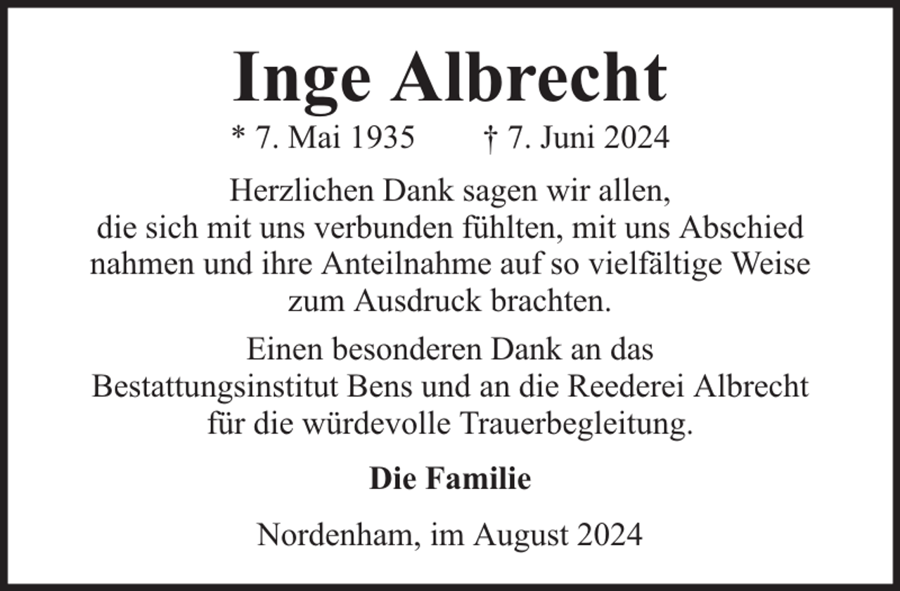 <p>Inge Albrecht</p><p>* 7. Mai 1935</p><p>† 7. Juni 2024</p><p>Herzlichen Dank sagen wir allen,<br />die sich mit uns verbunden fühlten, mit uns Abschied<br />nahmen und ihre Anteilnahme auf so vielfältige Weise<br />zum Ausdruck brachten.<br />Einen besonderen Dank an das<br />Bestattungsinstitut Bens und an die Reederei Albrecht<br />für die würdevolle Trauerbegleitung.<br />Die Familie<br />Nordenham, im August 2024</p>