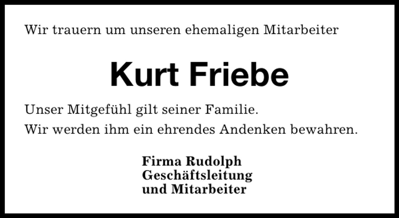 <p>Wir trauern um unseren ehemaligen Mitarbeiter</p><p>Kurt Friebe<br />Unser Mitgefühl gilt seiner Familie.<br />Wir werden ihm ein ehrendes Andenken bewahren.<br />Firma Rudolph<br />Geschäftsleitung<br />und Mitarbeiter</p>