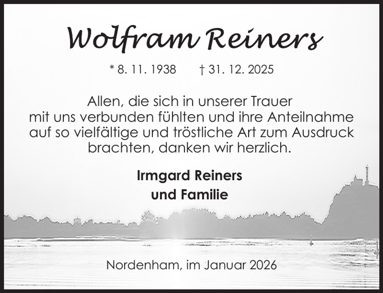 <p>* 8. 11. 1938</p>
<p>† 31. 12. 2025</p>
<p>Allen, die sich in unserer Trauer<br />mit uns verbunden fühlten und ihre Anteilnahme<br />auf so vielfältige und tröstliche Art zum Ausdruck<br />brachten, danken wir herzlich.<br />Irmgard Reiners<br />und Familie</p>
<p>Nordenham, im Januar 2026</p>
