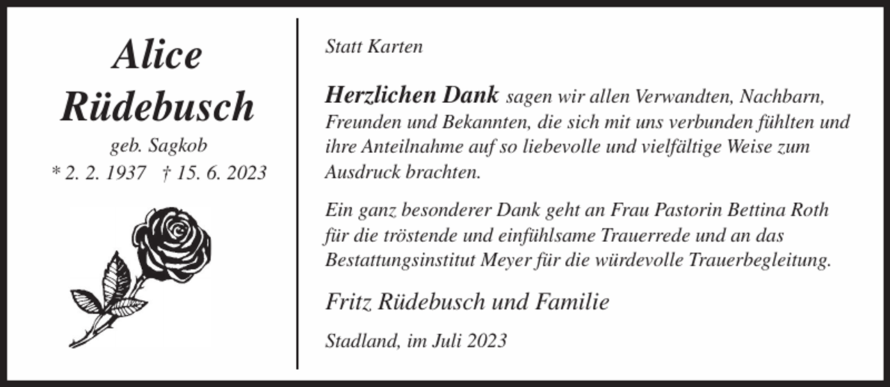 <p>Alice<br />Rüdebusch<br />geb. Sagkob<br />* 2. 2. 1937 † 15. 6. 2023</p><p>Statt Karten</p><p>Herzlichen Dank sagen wir allen Verwandten, Nachbarn,<br />Freunden und Bekannten, die sich mit uns verbunden fühlten und<br />ihre Anteilnahme auf so liebevolle und vielfältige Weise zum<br />Ausdruck brachten.<br />Ein ganz besonderer Dank geht an Frau Pastorin Bettina Roth<br />für die tröstende und einfühlsame Trauerrede und an das<br />Bestattungsinstitut Meyer für die würdevolle Trauerbegleitung.</p><p>Fritz Rüdebusch und Familie<br />Stadland, im Juli 2023</p>