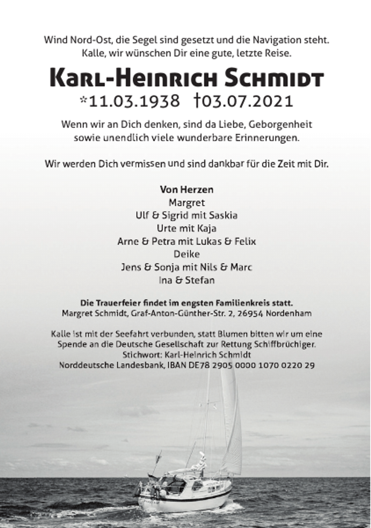<p>Wind Nord-Ost, die Segel sind gesetzt und die Navigation steht.<br />Kalle, wir wünschen Dir eine gute, letzte Reise.</p><p>Karl-Heinrich Schmidt<br />*11.03.1938 †03.07.2021</p><p>Wenn wir an Dich denken, sind da Liebe, Geborgenheit<br />i<br />dli h i l<br />d b<br />Ei<br />.<br />er</p><p>s</p><p>un</p><p>n</p><p>r</p>