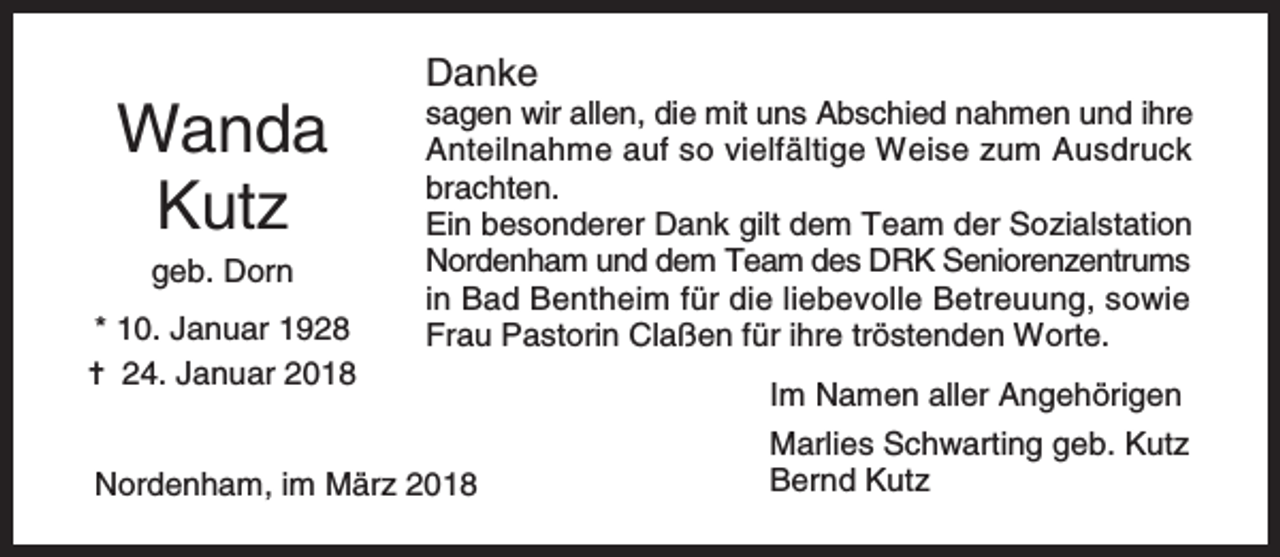 <p>Wanda<br />Kutz<br />geb. Dorn</p><p>* 10. Januar 1928<br />✝ 24. Januar 2018</p><p>Danke</p><p>sagen wir allen, die mit uns Abschied nahmen und ihre<br />Anteilnahme auf so vielfältige Weise zum Ausdruck<br />brachten.<br />Ein besonderer Dank gilt dem Team der Sozialstation<br />Nordenham und dem Team des DRK Seniorenzentrums<br />in Bad Bentheim für die liebevolle Betreuung, sowie<br />Frau Pastorin Claßen für ihre tröstenden Worte.</p><p>Nordenham, im März 2018</p><p>Im Namen aller Angehörigen<br />Marlies Schwarting geb. Kutz<br />Bernd Kutz</p>