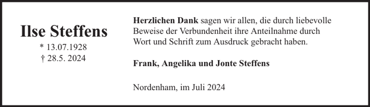 <p>Ilse Steffens<br />* 13.07.1928<br />† 28.5. 2024</p><p>Herzlichen Dank sagen wir allen, die durch liebevolle<br />Beweise der Verbundenheit ihre Anteilnahme durch<br />Wort und Schrift zum Ausdruck gebracht haben.<br />Frank, Angelika und Jonte Steffens<br />Nordenham, im Juli 2024</p>