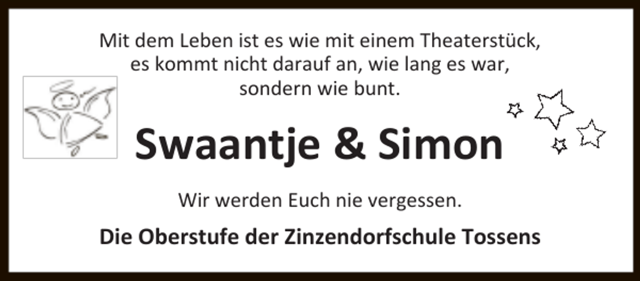 <p>Mit dem Leben ist es wie mit einem Theaterstück,<br />es kommt nicht darauf an, wie lang es war,<br />sondern wie bunt.</p><p>Swaantje &amp; Simon<br />Wir werden Euch nie vergessen.</p><p>Die Oberstufe der Zinzendorfschule Tossens</p>