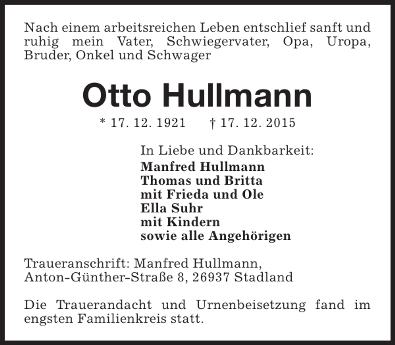 <p>Nach einem arbeitsreichen Leben entschlief sanft und<br />ruhig mein Vater, Schwiegervater, Opa, Uropa,<br />Bruder, Onkel und Schwager</p><p>Otto Hullmann<br />* 17. 12. 1921</p><p>† 17. 12. 2015</p><p>In Liebe und Dankbarkeit:<br />Manfred Hullmann<br />Thomas und Britta<br />mit Frieda und Ole<br />Ella Suhr<br />mit Kindern<br />sowie alle Angehörigen<br />Traueranschrift: Manfred Hullmann,<br />Anton-Günther-Straße 8, 26937 Stadland<br />Die Trauerandacht und Urnenbeisetzung fand im<br />engsten Familienkreis statt.</p>
