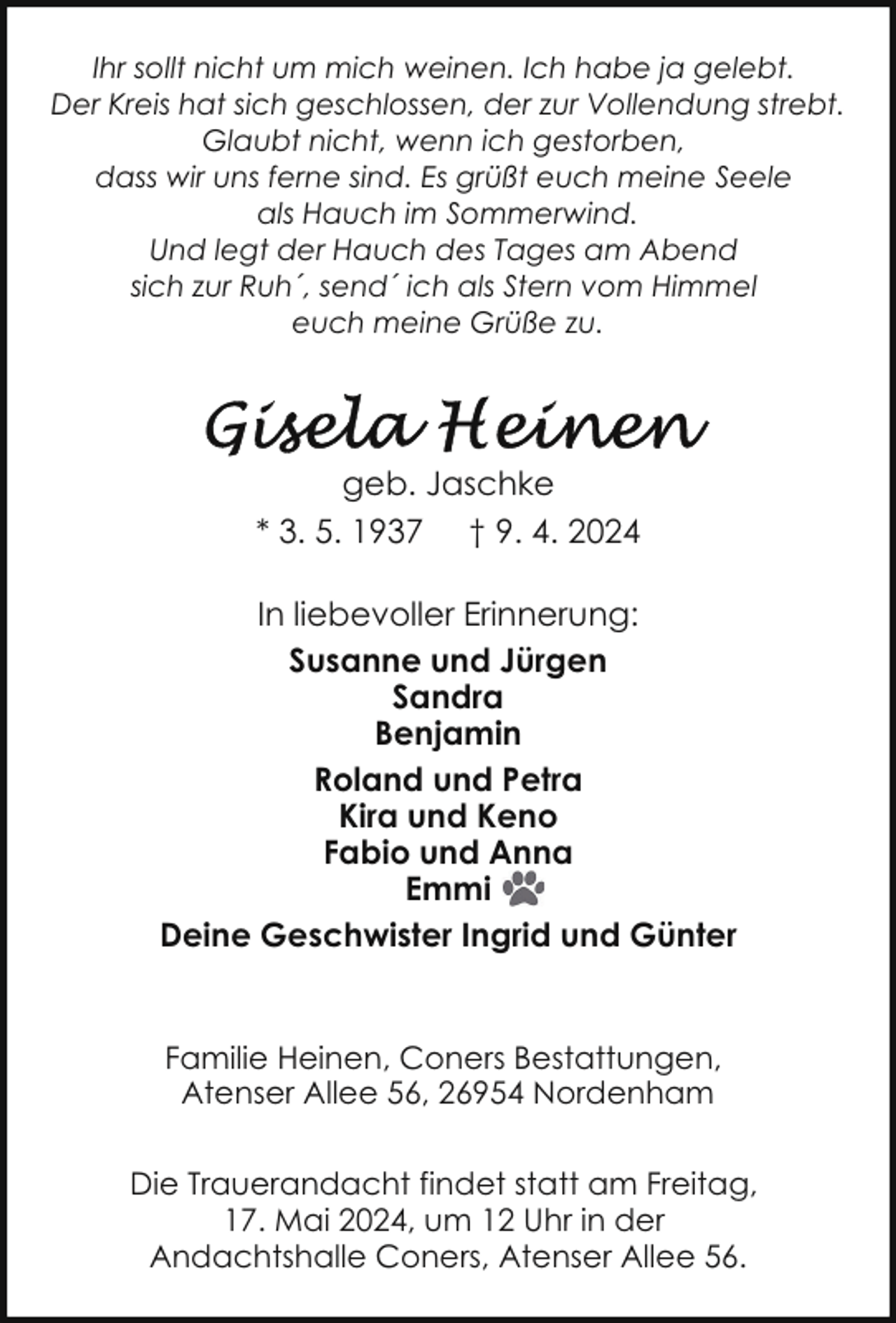 <p>Ihr sollt nicht um mich weinen. Ich habe ja gelebt.<br />Der Kreis hat sich geschlossen, der zur Vollendung strebt.<br />Glaubt nicht, wenn ich gestorben,<br />dass wir uns ferne sind. Es grüßt euch meine Seele<br />als Hauch im Sommerwind.<br />Und legt der Hauch des Tages am Abend<br />sich zur Ruh´, send´ ich als Stern vom Himmel<br />euch meine Grüße zu.</p><p>geb. Jaschke<br />* 3. 5. 1937 † 9. 4. 2024<br />In liebevoller Erinnerung:<br />Susanne und Jürgen<br />Sandra<br />Benjamin<br />Roland und Petra<br />Kira und Keno<br />Fabio und Anna<br />Emmi<br />Deine Geschwister Ingrid und Günter<br />Familie Heinen, Coners Bestattungen,<br />Atenser Allee 56, 26954 Nordenham<br />Die Trauerandacht findet statt am Freitag,<br />17. Mai 2024, um 12 Uhr in der<br />Andachtshalle Coners, Atenser Allee 56.</p>