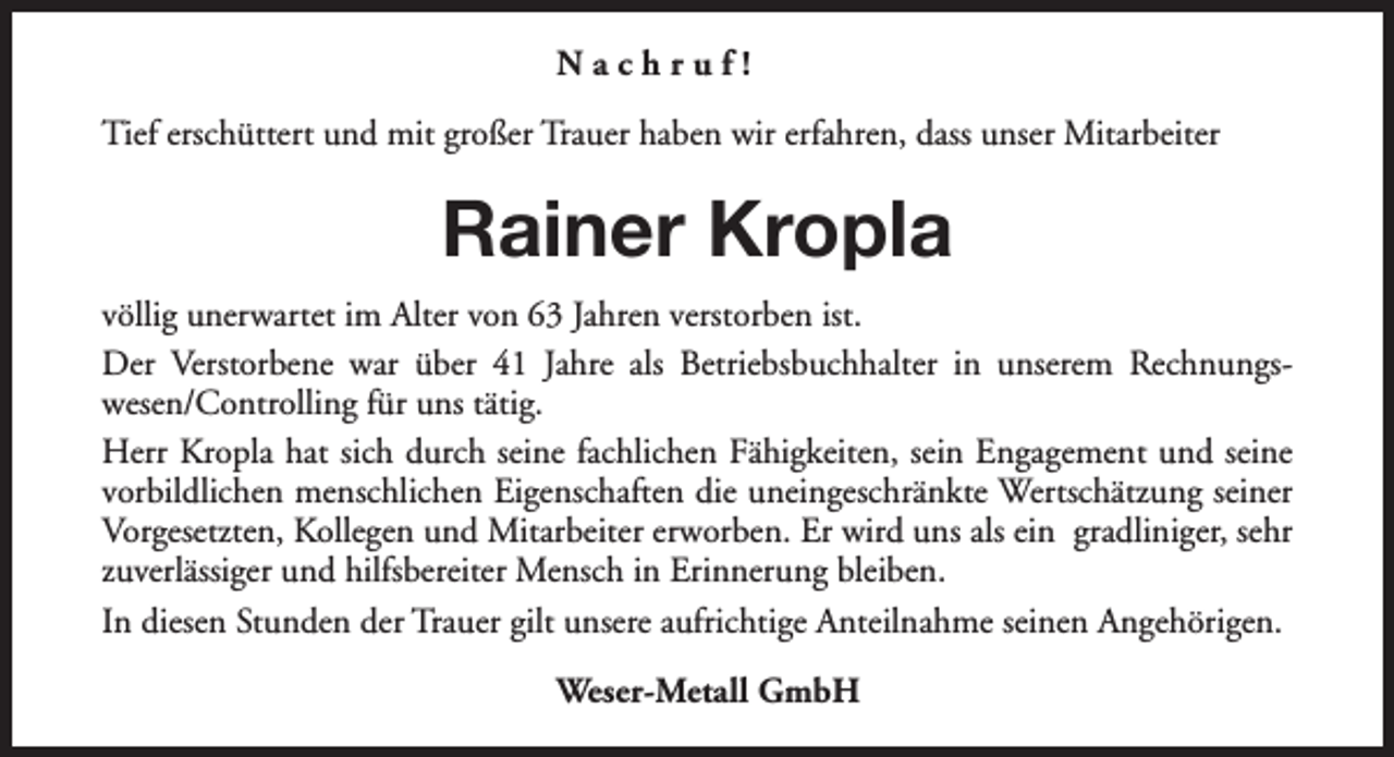 <p>Nachruf!<br />Tief erschüttert und mit großer Trauer haben wir erfahren, dass unser Mitarbeiter</p><p>Rainer Kropla<br />völlig unerwartet im Alter von 63 Jahren verstorben ist.<br />Der Verstorbene war über 41 Jahre als Betriebsbuchhalter in unserem Rechnungswesen/Controlling für uns tätig.<br />Herr Kropla hat sich durch seine fachlichen Fähigkeiten, sein Engagement und seine<br />vorbildlichen menschlichen Eigenschaften die uneingeschränkte Wertschätzung seiner<br />Vorgesetzten, Kollegen und Mitarbeiter erworben. Er wird uns als ein gradliniger, sehr<br />zuverlässiger und hilfsbereiter Mensch in Erinnerung bleiben.<br />In diesen Stunden der Trauer gilt unsere aufrichtige Anteilnahme seinen Angehörigen.<br />Weser-Metall GmbH</p>