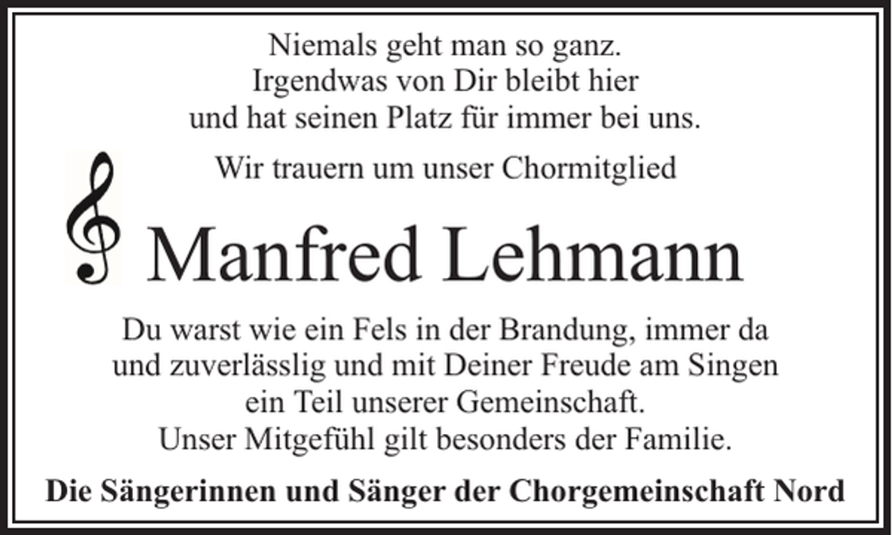 <p>Niemals geht man so ganz.<br />Irgendwas von Dir bleibt hier<br />und hat seinen Platz für immer bei uns.<br />Wir trauern um unser Chormitglied</p><p>Manfred Lehmann<br />Du warst wie ein Fels in der Brandung, immer da<br />und zuverlässlig und mit Deiner Freude am Singen<br />ein Teil unserer Gemeinschaft.<br />Unser Mitgefühl gilt besonders der Familie.<br />Die Sängerinnen und Sänger der Chorgemeinschaft Nord</p>