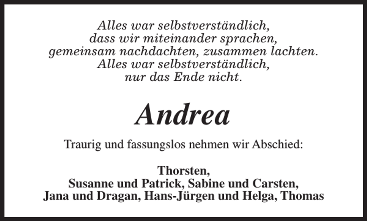 <p>Alles war selbstverständlich,<br />dass wir miteinander sprachen,<br />gemeinsam nachdachten, zusammen lachten.<br />Alles war selbstverständlich,<br />nur das Ende nicht.</p><p>Andrea<br />Traurig und fassungslos nehmen wir Abschied:<br />Thorsten,<br />Susanne und Patrick, Sabine und Carsten,<br />Jana und Dragan, Hans-Jürgen und Helga, Thomas</p>