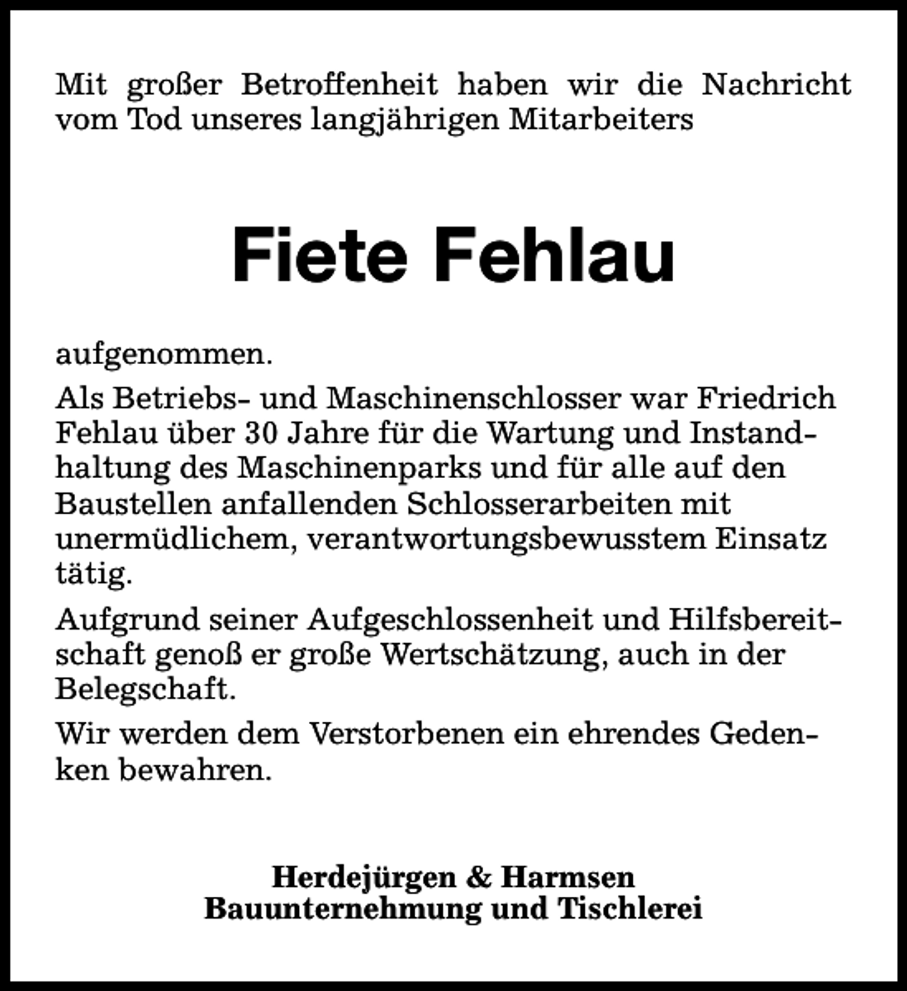 <p>Mit großer Betroffenheit haben wir die Nachricht<br />vom Tod unseres langjährigen Mitarbeiters</p><p>Fiete Fehlau<br />aufgenommen.<br />Als Betriebs- und Maschinenschlosser war Friedrich<br />Fehlau über 30 Jahre für die Wartung und Instandhaltung des Maschinenparks und für alle auf den<br />Baustellen anfallenden Schlosserarbeiten mit<br />unermüdlichem, verantwortungsbewusstem Einsatz<br />tätig.<br />Aufgrund seiner Aufgeschlossenheit und Hilfsbereitschaft genoß er große Wertschätzung, auch in der<br />Belegschaft.<br />Wir werden dem Verstorbenen ein ehrendes Gedenken bewahren.<br />Herdejürgen &amp; Harmsen<br />Bauunternehmung und Tischlerei</p>